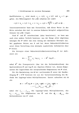 8 Schlußfolgerungen bei unsicheren Oberzeugungen 285
Koeffizienten c sind durch c = -1/2, c = 1/2 und c
i 1 2 3
1 ge-
geben. Als Näherungswert für p(Q) erhalten wir somit
-1/2 * n1 + 1/2 * n2 + 1 * n3 = -1/2 + p~P) + p(P ~ Q) .
Interessanterweise kann man feststellen, daß diese Werte in der
Mitte zwischen den zwei in unserem früheren Beispiel aufgestellten
Grenzen von p(Q) liegen.
Sind Vi und II' unterbestimmt (aber konsistent), so kann man
auch eine andere Technik benützen: Aus der Menge aller möglichen
Lösungen für p wählt man eine Lösung mit maximaler Entropie aus.
Bei gegebenen Sätzen aus 11 und bei deren Wahrscheinlichkeiten
setzt diese Verteilung eine minimale zusätzliche Information über
p voraus.
Die Entropie einer Wahrscheinlichkeitsverteilung P ist defi-
niert als
H
T
- p log p ,
wobei pT die Transponierte (das ist die Zeilenvektorform) des
Spaltenvektors P und log Pein (Spalten-)Vektor ist, dessen Kompo-
nenten die Logarithmen der entsprechenden Komponenten von Psind.
Für die Maximierung von H bei variierenden P unter der Randbe-
dingung rr' = Vip benützen wir aus der Variationsrechnung die Me-
thode der Lagrange'schen Multiplikatoren. Zuerst schreiben wir H
als
H
T
P log P + 1 (n - <fJ P) + 1 (n - <fJ P) +
1 1 1 2 2 2
... + 1(L_l) (n(L_l)- <fJ(L-l'p) ,
wobei die 11 , ••• ,1 (L-1) die
n1 , •.• ,n(L-l) die Komponenten
Zeilenvektoren von Vi sind.
Lagrange'schen Multiplikatoren,
von rr' und die d d
'1'1' ..• 'V'(L-l)
die
die
 