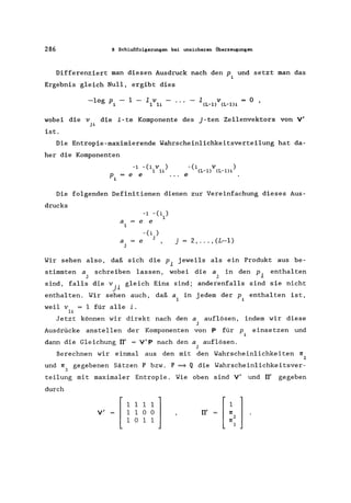 286 8 Schlußfolgerungen bei unsicheren Überzeugungen
Differenziert man diesen Ausdruck nach den Pi und setzt man das
Ergebnis gleich Null. ergibt dies
-log P - 1 - 1 v - ...
i 1 11
1 v = 0 •(L-l) (L-l)i
wobei die v die i-te Komponente des j-ten Zeilenvektors von V'
ji
ist.
Die Entropie-maximierende Wahrscheinlichkeitsverteilung hat da-
her die Komponenten
-1 -(1 V )
1 1i
Pi = e e
Die folgenden Definitionen dienen zur Vereinfachung dieses Aus-
drucks
-1 -(1 )
1
a e e
1
a = e
j
-(1 )
j
j=2 •...• (L-l)
Wir sehen also. daß sich die p. jeweils als ein Produkt aus be-
~
stimmten a
j
sind. falls
enthalten.
schreiben lassen. wobei die a in den p. enthalten
j ~
die v .. gleich Eins sind; anderenfalls sind sie nicht
J~
Wir sehen auch. daß a1 in jedem der Pi enthalten ist.
weil v 1 für alle i.
11
Jetzt können wir direkt nach den a auflösen. indem wir diese
j
Ausdrücke anstellen der Komponenten von P für P. einsetzen und
1
dann die Gleichung TI' = V'P nach den a auflösen.
j
Berechnen wir einmal aus den mit den Wahrscheinlichkeiten 1l
2
und 1l gegebenen Sätzen P bzw. P =9 Q die Wahrscheinlichkeitsver-
3
teilung mit maximaler Entropie. Wie oben sind V' und TI' gegeben
durch
v' [
1111]
1 1 0 0
1 0 1 1
TI'
 