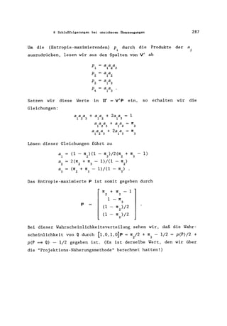 8 Schlußfolgerungen bei unsicheren Überzeugungen 287
Um die (Entropie-maximierenden) P. durch die Produkte der a
1 j
auszudrücken, lesen wir aus den Spalten von V' ab
P1
aaa
123
P2
aa
1 2
P2 aa
1 3
P4 aa
1 3
Setzen wir diese Werte in II' = V'P ein, so erhalten wir die
Gleichungen:
a a a + a a + 2a a = 1
1 2 3 1 2 1 3
aaa +aa =ll
123 12 2
a a a + 2a a II
123 13 3
Lösen dieser Gleichungen führt zu
a1 (1 - 112) (1 - 113)/2(1l2 + 113 - 1)
a 2(1l + II - 1)/(1 - II )
2 2 3 2
a (ll + II - 1)/(1 - ll) .
3 2 3 3
Das Entropie-maximierte P ist somit gegeben durch
II + II 1
2 3
1 - II
P
3
(1 II )/2
2
(1 II )/2
2
Bei dieser Wahrscheinlichkeitsverteilung sehen wir, daß die Wahr-
scheinlichkeit von Q durch [l,O,l,O]P = 112/2 + 113 - 1/2 = p(P)/2 +
p(P =9 Q) - 1/2 gegeben ist. (Es ist derselbe Wert, den wir über
die "Projektions-Näherungsmethode" berechnet hatten!)
 