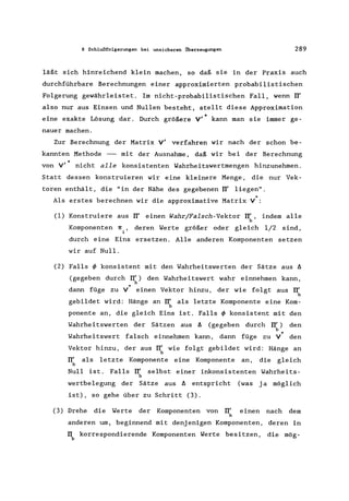 8 Schlußfolgerungen bei unsicheren Überzeugungen 289
läßt sich hinreichend klein machen, so daß sie in der Praxis auch
durchführbare Berechnungen einer approximierten probabilistischen
Folgerung gewährleistet. Im nicht-probabilistischen Fall, wenn IT'
also nur aus Einsen und Nullen besteht, stellt diese Approximation
eine exakte Lösung dar. Durch größere V'· kann man sie immer ge-
nauer machen.
Zur Berechnung der Matrix V' verfahren wir nach der schon be-
kannten Methode - mit der Ausnahme, daß wir bei der Berechnung
'"von V' nicht alle konsistenten Wahrheitswertmengen hinzunehmen.
Statt dessen konstruieren wir eine kleinere Menge, die nur Vek-
toren enthält, die "in der Nähe des gegebenen IT' liegen".
Als erstes berechnen wir die approximative Matrix V*
(1) Konstruiere aus IT' einen Wahr/Falsch-Vektor IT', indem alle
b
Komponenten 1[. ,
1
deren Werte größer oder gleich 1/2 sind,
durch eine Eins ersetzen. Alle anderen Komponenten setzen
wir auf Null.
(2) Falls ~ konsistent mit den Wahrheitswerten der Sätze aus ä
(gegeben durch IT') den Wahrheitswert wahr einnehmen kann,
b
'"dann füge zu V einen Vektor hinzu, der wie folgt aus IT'
b
gebildet wird: Hänge an IT' als letzte Komponente eine Kom-
b
ponente an, die gleich Eins ist. Falls ~ konsistent mit den
Wahrheitswerten der Sätzen aus ä (gegeben durch IT') den
b
'"Wahrheitswert falsch einnehmen kann, dann füge zu V den
Vektor hinzu, der aus IT' wie folgt gebildet wird: Hänge an
b
IT' als letzte Komponente eine Komponente an, die gleich
b
Null ist. Falls IT' selbst einer inkonsistenten Wahrheits-
b
wertbelegung der Sätze aus ä entspricht (was ja möglich
ist), so gehe über zu Schritt (3).
(3) Drehe die Werte der Komponenten von IT'
b
einen nach dem
anderen um, beginnend mit denjenigen Komponenten, deren in
IT korrespondierende Komponenten Werte besitzen, die mög-
b
 
