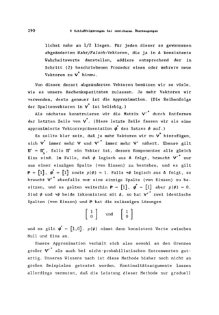 290 8 Schlußfolgerungen bei unsicheren Überzeugungen
liehst nahe an 1/2 liegen. Für jeden dieser so gewonnenen
abgeänderten Wahr/Falsch-Vektoren, die ja in ~ konsistente
Wahrheitswerte darstellen, addiere entsprechend der in
Schritt (2) beschriebenen Prozedur einen oder mehrere neue
"Vektoren zu V hinzu.
Von diesen derart abgeänderten Vektoren benützen wir so viele,
wie es unsere Rechenkapazitäten zulassen. Je mehr Vektoren wir
verwenden, desto genauer ist die Approximation. (Die Reihenfolge
der Spaltenvektoren in V* ist beliebig.)
*Als nächstes konstruieren wir die Matrix Vi durch Entfernen
der letzten Zeile von V*. (Diese letzte Zeile fassen wir als eine
approximierte Vektorrepräsentation ~. des Satzes ~ auf.)
Es sollte klar sein, daß je mehr Vektoren wir zu V· hinzufügen,
.,. .s ich V immer mehr V und Vi immer mehr Vi nähert. Ebenso gi1t
rr' = rr/ , falls rr' ein Vektor ist, dessen Komponenten alle gleich
b
"Eins sind. Im Falle, daß ~ logisch aus ~ folgt, braucht Vi nur
aus einer einzigen Spalte (von Einsen) zu bestehen, und es gilt
P = [1], ~. = [1] sowie p(~) = 1. Falls ,~ logisch aus ~ folgt, so
*braucht Vi ebenfalls nur eine einzige Spalte (von Einsen) zu be-
sitzen, und es gelten weiterhin P = [1], l = [1] aber p(~) = o.
•Sind ~ und ,~ beide inkonsistent mit ~, so hat Vi zwei identische
Spalten (von Einsen) und P hat die zulässigen Lösungen
und es gilt ~.
Null und Eins an.
und
[1,0]. p(~) nimmt dann konsistent Werte zwischen
Unsere Approximation verhält sich also sowohl an den Grenzen
großer Vi als auch bei nicht-probabilistischen Extremwerten gut-
artig. Unseres Wissens nach ist diese Methode bisher noch nicht an
großen Beispielen getestet worden. Kontinuitätsargumente lassen
allerdings vermuten, daß die Leistung dieser Methode nur graduell
 