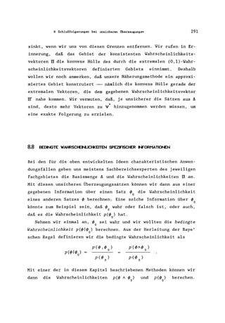8 Schlußfolgerungen bei unsicheren Überzeugungen 291
sinkt, wenn wir uns von diesen Grenzen entfernen. Wir rufen in Er-
innerung, daß das Gebiet der konsistenten Wahrscheinlichkeits-
vektoren rr die konvexe Hülle des durch die extremalen (O,l)-Wahr-
schein1ichkeitsvektoren definierten Gebiets einnimmt. Deshalb
wollen wir noch anmerken, daß unsere Näherungsmethode ein approxi-
miertes Gebiet konstruiert --- nämlich die konvexe Hülle gerade der
extrema1en Vektoren, die dem gegebenen Wahrscheinlichkeitsvektor
rr' nahe kommen. Wir vermuten, daß, je unsicherer die Sätzen aus A
*sind, desto mehr Vektoren zu V hinzugenommen werden müssen, um
eine exakte Folgerung zu erzielen.
8.8 BEDINGTE WAHRSCHEINLICHKElTEN SPEZFISCHER INFORMATIONEN
Bei den für die oben entwickelten Ideen charakteristischen Anwen-
dungsfällen geben uns meistens Sachbereichsexperten des jeweiligen
Fachgebietes die Basismenge A und die Wahrscheinlichkeiten rr an.
Mit diesen unsicheren Überzeugungssätzen können wir dann aus einer
gegebenen Information über einen Satz I/> die Wahrscheinlichkeit
o
eines anderen Satzes I/> berechnen. Eine solche Information über I/>
o
könnte zum Beispiel sein, daß I/> wahr oder falsch ist, oder auch,
o
daß es die Wahrscheinlichkeit p(1/> ) hat.
o
Nehmen wir einmal an, I/> sei wahr und wir wollten die bedingte
o
Wahrscheinlichkeit p(1/>11/> ) berechnen. Aus der Herleitung der Baye'
o
sehen Regel definieren wir die bedingte Wahrscheinlichkeit als
Mit einer der in diesem Kapitel beschriebenen Methoden können wir
dann die Wahrscheinlichkeiten p(1/> A 1/>0) und p(l/>o) berechen.
 