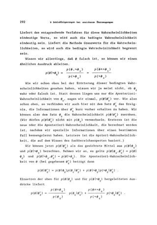 292 8 Schlußfolgerungen bei unsicheren Überzeugungen
Liefert das entsprechende Verfahren für diese Wahrscheinlichkeiten
eindeutige Werte. so wird auch die bedingte Wahrscheinlichkeit
eindeutig, sein. Liefert die Methode Grenzwerte für die Wahrschein-
lichkeiten. so wird auch die bedingte Wahrscheinlichkeit begrenzt
sein.
Wissen wir allerdings, daß 4> falsch ist. so können wir einen
ähnlichen Ausdruck ableiten.
p(4)I.,4> )
o
Wie wir schon oben bei der Erörterung dieser bedingten Wahr-
scheinlichkeiten gesehen haben, wissen wir ja meist nicht, ob 4>o
wahr oder falsch ist. Statt dessen liegen uns nur die Aposceriori-
Wahrscheinlichkeit von 4> , sagen wir einmal, p(4)I4>') vor. Wie also
o 0
schon oben, so verbinden wir auch hier mit dem Satz 4>' das Ereig-
o
nis, die Informationen über 4>' kurz vorher erhalten zu haben. Wir
o
können also dem Satz 4> die Wahrscheinlichkeit p(4)I4>') zuordnen.
o 0
(Wir dürfen p(4)I4>') nicht mit p(4) ) verwechseln. Ersteres ist die
o 0
neue oder die Aposteriori-Wahrscheinlichkeit, die berechnet worden
ist, nachdem wir spezielle Informationen über einen bestimmten
Fall kennengelernt haben. Letztere ist die Apriori-Wahrscheinlich-
keit, die auf dem Wissen des Sachbereichsexperten basiert.)
Wir können jetzt p(4)I4>') als das gewichtete Mittel aus p(4)I4> )
o 0
und p(4)I.,4> ) berechnen. Nehmen wir an, es gelte p(4)I4> ,4>') = p(4)1o 0 0
4>0) und p(4)I''4>o,4>~) = p(4)I.,4>o)· Die Aposteriori-Wahrscheinlich-
keit von 4> (bei gegebenem 4>') beträgt dann
o
Einsetzen der oben für p(4)I4> ) und für p(4)I.,</> ) hergeleiteten Aus-
o 0
drücke liefert
p(</>I.,</> )
p(</>ol</>~) + 0
p(.,</>o)
 