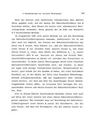 8 Schlußfolgerungen bei unsicheren Überzeugungen 293
Wenn uns weitere noch spefizische Informationen über mehrere
Sätze gegeben sind, und wir daraus die Wahrscheinlichkeit von <p
berechnen wollen, dann können wir hierzu eine inkrementelle Revi-
sionsmethode verwenden. Diese gleicht der am Ende von Abschnitt
8.2 beschriebenen Methode.
Im allgemeinen läßt sich unsere Methode nur auf die Berechnung
von Wahrscheinlichkeitsgrenzen anwenden. Andererseits ist es uns
aber auch nur möglich, die Grenzen der Wahrscheinlichkeiten der
Sätze aus A wissen. Wenn bekannt ist, daß die Wahrscheinlichkeit
eines Satzes <p nur zwischen einer unteren Grenze 1l und einer
u
oberen Grenze 1l liegt, dann drückt die Differenz 1l - 1l unsere
o 0 u
Unwissenheit über <p aus. Benutzen wir oberer und unterer Wahr-
scheinlichkeitsgrenzen so können wir zwischen den Situationen zu
unterscheiden, in denen unsere Überzeugungen durch einen einzelnen
Wahrscheinlichkeitswert beschrieben wird, und solchen, in denen
wir sogar noch weniger Informationen besitzen. Beispielsweise be-
deutet, gute Gründe für die Annahme zu haben, bei einer bestimmten
Krankheit sei in der Hälfte der Fälle eine besondere Behandlungs-
methode erfolgversprechend, daß man argumentativ mehr Informa-
tionen besitzt, als wenn man über die Auswirkungen dieser Behand-
lungsmethode nichts wüßte. Im letzterem Fall betragen die ent-
sprechenden unteren und oberen Grenzen der Wahrscheinlichkeit Null
bzw. Eins.
Alle in diesem Kapitel beschriebenen Methoden lassen sich auch
auf Sätze mit einer unteren und einer oberen Wahrscheinlichkeits-
grenze anpassen. Man verwendet dann zur Berechnung der Wahrschein-
lichkeitsgrenzen eines Satzes <p zuerst die Extremwerte, die die
eine Grenze, und dann die Extremwerte, die die anderen Grenze an-
geben.
 