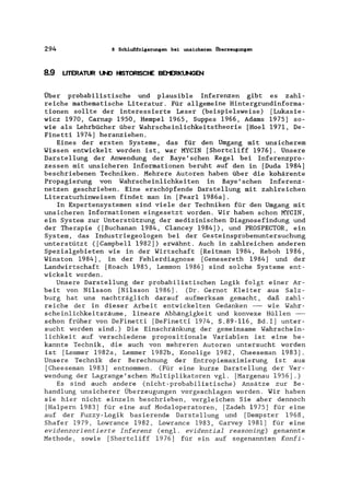 294 8 Schlußfolgerungen bei unsicheren Oberzeugungen
8.9 UTERATUR UND HISTORISCHE 8Et'ERKUNGEN
Über probabilistische und plausible Inferenzen gibt es zahl-
reiche mathematische Literatur. Für allgemeine Hintergrundinforma-
tionen sollte der interessierte Leser (beispielsweise) [Lukasie-
wicz 1970, Carnap 1950, Hempel 1965, Suppes 1966, Adams 1975] so-
wie als Lehrbücher über Wahrscheinlichkeitstheorie [Hoel 1971, De-
Finetti 1974] heranziehen.
Eines der ersten Systeme, das für den Umgang mit unsicherem
Wissen entwickelt worden ist, war MYCIN [Shortcliff 1976]. Unsere
Dars tellung der Anwendung der Baye' sehen Regel bei Inferenzpro-
zessen mit unsicheren Informationen beruht auf den in [Duda 1984]
beschriebenen Techniken. Mehrere Autoren haben über die kohärente
Propagierung von Wahrscheinlichkeiten in Baye'schen Inferenz-
netzen geschrieben. Eine erschöpfende Darstellung mit zahlreichen
Literaturhinweisen findet man in [Pearl 1986a].
In Expertensystemen sind viele der Techniken für den Umgang mit
unsicheren Informationen eingesetzt worden. Wir haben schon MYCIN,
ein System zur Unterstützung der medizinischen Diagnosefindung und
der Therapie ([Buchanan 1984, Clancey 1984]), und PROSPECTOR, ein
System, das Industriegeologen bei der Gesteinsprobenuntersuchung
unterstützt ([Campbell 1982]) erwähnt. Auch in zahlreichen anderen
Spezialgebieten wie in der Wirtschaft [Reitman 1984, Reboh 1986,
Winston 1984], in der Fehlerdiagnose [Genesereth 1984] und der
Landwirtschaft [Roach 1985, Lemmon 1986] sind solche Systeme ent-
wickelt worden.
Unsere Darstellung der probabilistischen Logik folgt einer Ar-
beit von Nilsson [Nilsson 1986]. (Dr. Gernot Kleiter aus Salz-
burg hat uns nachträglich darauf aufmerksam gemacht, daß zahl-
reiche der in dieser Arbeit entwickelten Gedanken - wie Wahr-
scheinlichkeitsräume, lineare Abhängigkeit und konvexe Hüllen -
schon früher von DeFinetti [DeFinetti 1974, S.89-ll6, Bd.I] unter-
sucht worden sind.) Die Einschränkung der gemeinsame Wahrschein-
lichkeit auf verschiedene propositionale Variablen ist eine be-
kannte Technik, die auch von mehreren Autoren untersucht worden
ist [Lemmer 1982a, Lemmer 1982b, Konolige 1982, Cheeseman 1983].
Unsere Technik der Berechnung der Entropiemaximierung ist aus
[Cheeseman 1983] entnommen. (Für eine kurze Darstellung der Ver-
wendung der Lagrange'schen Multiplikatoren vgl. [Margenau 1956].)
Es sind auch andere (nicht-probabilistische) Ansätze zur Be-
handlung unsicherer Überzeugungen vorgeschlagen worden. Wir haben
sie hier nicht einzeln beschrieben, vergleichen Sie aber dennoch
[Halpern 1983] für eine auf Modaloperatoren, [Zadeh 1975] für eine
auf der Fuzzy-Logik basierende Darstellung und [Dempster 1968,
Shafer 1979, Lowrance 1982, Lowrance 1983, Garvey 1981] für eine
evidenzorientierte Inferenz (engl. evidential reasoning) genannte
Methode, sowie [Shortcliff 1976] für ein auf sogenannten Konfi-
 