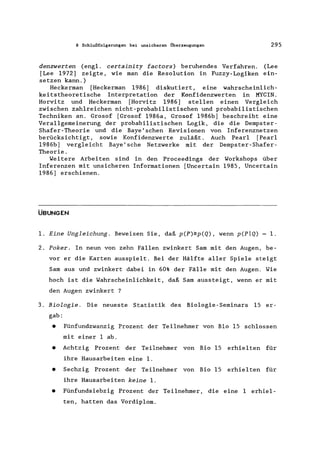 8 Schlußfolgerungen bei unsicheren Überzeugungen 295
denzwerten (engl. certainity factors) beruhendes Verfahren. (Lee
[Lee 1972] zeigte, wie man die Resolution in Fuzzy-Logiken ein-
setzen kann.)
Heckerman [Heckerman 1986) diskutiert, eine wahrscheinlich-
keitstheoretische Interpretation der Konfidenzwerten in MYCIN.
Horvitz und Heckerman [Horvitz 1986] stellen einen Vergleich
zwischen zahlreichen nicht-probabilistischen und probabilistischen
Techniken an. Grosof [Grosof 1986a, Grosof 1986b] beschreibt eine
Verallgemeinerung der probabilistischen Logik, die die Dempster-
Shafer-Theorie und die Baye' schen Revisionen von Inferenznetzen
berücksichtigt, sowie Konfidenzwerte zuläßt. Auch Pearl [Pearl
1986b] vergleicht Baye' sche Netzwerke mit der Dempster-Shafer-
Theorie.
Weitere Arbeiten sind in den Proceedings der Workshops über
Inferenzen mit unsicheren Informationen [Uncertain 1985, Uncertain
1986] erschienen.
ÜBUNGEN
1. Eine Ungleichung. Beweisen Sie, daß p(P)~p(Q), wenn p(pIQ) = 1.
2. Poker. In neun von zehn Fällen zwinkert Sam mit den Augen, be-
vor er die Karten ausspielt. Bei der Hälfte aller Spiele steigt
Sam aus und zwinkert dabei in 60% der Fälle mit den Augen. Wie
hoch ist die Wahrscheinlichkeit, daß Sam aussteigt, wenn er mit
den Augen zwinkert ?
3. Biologie. Die neueste Statistik des Biologie-Seminars 15 er-
gab:
• Fünfundzwanzig Prozent der Teilnehmer von Bio 15 schlossen
mit einer 1 ab.
• Achtzig Prozent der Teilnehmer von Bio 15 erhielten für
ihre Hausarbeiten eine 1.
• Sechzig Prozent der Teilnehmer von Bio 15 erhielten für
ihre Hausarbeiten keine 1.
• Fünfundsiebzig Prozent der Teilnehmer, die eine 1 erhiel-
ten, hatten das Vordiplom.
 