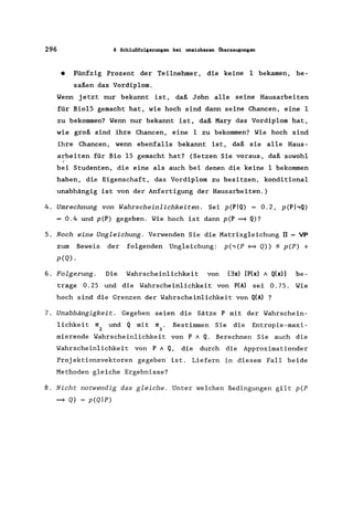 296 8 Schlußfolgerungen bei unsichuen Überzeugungen
• Fünfzig Prozent der Teilnehmer, die keine 1 bekamen, be-
saßen das Vordiplom.
Wenn jetzt nur bekannt ist, daß John alle seine Hausarbeiten
für Bio15 gemacht hat, wie hoch sind dann seine Chancen, eine 1
zu bekommen? Wenn nur bekannt ist, daß Mary das Vordiplom hat,
wie groß sind ihre Chancen, eine 1 zu bekommen? Wie hoch sind
ihre Chancen, wenn ebenfalls bekannt ist, daß sie alle Haus-
arbeiten für Bio 15 gemacht hat? (Setzen Sie voraus, daß sowohl
(
bei Studenten, die eine als auch bei denen die keine 1 bekommen
haben, di,e Eigenschaft, das Vordiplom zu besitzen, konditional
unabhängig ist von der Anfertigung der Hausarbeiten.)
4. Umrechnung von Wahrscheinlichkeiten. Sei p(PIQ) = 0.2, p(PhQ)
= 0.4 und p(P) gegeben. Wie hoch ist dann p(P ~ Q)?
5. Noch eine Ungleichung. Verwenden Sie die Matrixgleichung rr = VP
zum Beweis der folgenden Ungleichung: p(~(P ~ Q» ~ p(P) +
p(Q).
6. Folgerung. Die Wahrscheinlichkeit von (3x) [P(x) 1 Q(x)] be-
trage 0.25 und die Wahrscheinlichkeit von P(A) sei 0.75. Wie
hoch sind die Grenzen der Wahrscheinlichkeit von Q(A) ?
7. Unabhängigkeit. Gegeben seien die Sätze P mit der Wahrschein-
lichkeit 1[ und Q mit 1[. Bestimmen Sie die Entropie-maxi-
2 3
mierende Wahrscheinlichkeit von P 1 Q. Berechnen Sie auch die
Wahrscheinlichkeit von P 1 Q, die durch die Approximationder
Proj ektionsvektoren gegeben ist. Liefern in diesem Fall beide
Methoden gleiche Ergebnisse?
8. Nicht notwendig das gleiche. Unter welchen Bedingungen gilt p(P
~ Q) = p(Qlp)
 