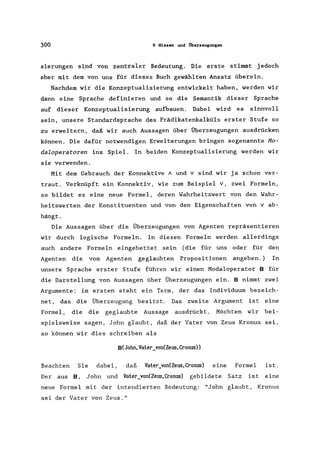 300 9 Wissen und Überzeugungen
sierungen sind von zentraler Bedeutung. Die erste stimmt jedoch
eher mit dem von uns für dieses Buch gewählten Ansatz überein.
Nachdem wir die Konzeptualisierung entwickelt haben, werden wir
dann eine Sprache definieren und so die Semantik dieser Sprache
auf dieser Konzeptualisierung aufbauen. Dabei wird es sinnvoll
sein, unsere Standardsprache des Prädikatenkalküls erster Stufe so
zu erweitern, daß wir auch Aussagen über Überzeugungen ausdrücken
können. Die dafür notwendigen Erweiterungen bringen sogenannte Mo-
daloperatoren ins Spiel. In beiden Konzeptualisierung werden wir
sie verwenden.
Mit dem Gebrauch der Konnektive A und v sind wir ja schon ver-
traut. Verknüpft ein Konnektiv, wie zum Beispiel v, zwei Formeln,
so bildet es eine neue Formel, deren Wahrheitswert von den Wahr-
heitswerten der Konstituenten und von den Eigenschaften von v ab-
hängt.
Die Aussagen über die Überzeugungen von Agenten repräsentieren
wir durch logische Formeln. In diesen Formeln werden allerdings
auch andere Formeln eingebettet sein (die für uns oder für den
Agenten die vom Agenten geglaubten Propositionen angeben.) In
unsere Sprache erster Stufe führen wir einen Modaloperator B für
die Darstellung von Aussagen über Überzeugungen ein. B nimmt zwei
Argumente: im ersten steht ein Term, der das Individuum bezeich-
net, das die Überzeugung besitzt. Das zweite Argument ist eine
Formel, die die geglaubte Aussage ausdrückt. Möchten wir bei-
spielsweise sagen, John glaubt, daß der Vater von Zeus Kronus sei,
so können wir dies schreiben als
B(John,Vater_von(Zeus,Cronus»
Beachten Sie dabei, daß Vater_von(Zeus,Cronus) eine Formel ist.
Der aus B, John und Vater_von(Zeus,Cronus) gebildete Satz ist eine
neue Formel mit der intendierten Bedeutung: "John glaubt, Kronus
sei der Vater von Zeus."
 