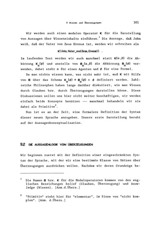 9 Wissen und Überzeugungen 301
Wir werden auch einen modalen Operator K für die Darstellung
von Aussagen über Wissensinhalte einführen. 1 Die Aussage, daß John
weiß, daß der Vater von Zeus Kronus ist, werden wir schreiben als
K(John,Vater_von(Zeus, Cronus))
Im laufenden Text werden wir auch manchmal statt K(a ,(3) die Ab-
kürzung Ka (</» und anstelle von Ba(a ,(3) die Abkürzung Ba (</» ver-
wenden, dabei steht a für einen Agenten und</> für eine Formel.
Da man nichts wissen kann, was nicht wahr ist, muß K mit Hilfe
von B über das Schema K (</» :; B (</» 11 </> definiert werden. Zahl-
a a
reiche Philosophen haben lange darüber diskutiert, wie man Wissen
durch Glauben bzw. durch Überzeugungen darstellen könne. Diese
Diskussionen sollen uns hier nicht weiter beschäftigen, wir werden
einfach beide Konzepte benützen - manchmal behandeln wir sie
dabei als Primitive2 •
Nun ist es an der Zeit, eine formalere Definition der Syntax
dieser neuen Sprache anzugeben. Unsere erste Darstellung beruht
auf der Aussagenkonzeptualisation.
92 DIE AUSSAGENLOGIK VON ÜBERZEUGUNGEN
Wir beginnen zuerst mit der Definition einer eingeschränkten Syn-
tax der Sprache, mit der wir eine bestimmte Klasse von Sätzen über
Überzeugungen ausdrücken wollen. Nachdem wir deren Grundzüge be-
1
2
Die Namen B bzw. K für die Modaloperatoren kommen von den eng-
lischen Bezeichungen belief (Glauben, Überzeugung) und know-
ledge (Wissen). [Anm.d.Übers.]
"Primitiv" steht hier für "elementar", im Sinne von "nicht kom-
plex". [Anm. d. Übers.]
 