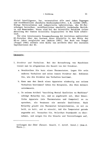 1 Einführung 11
ficial Intelligence, Inc. verans tal tet alle zwei Jahre Tagungen
und veröffentlicht ebenfalls Konferenzberichte, z.B. [IJCAI1969].
Einige Universitäten und industrielle Laboratorien, die KI-For-
schungen betreiben, veröffentlichen ebenfalls technische Berich-
te und Memoranden. Diese sind bei der Scientific DataLink (einer
Abteilung der Comtex Scientific Corporation) in New York erhält-
lich.
Für eine interessante Zusammenfassung der Ansichten zahlreicher
KI-Forscher über den Zustand ihrer Disziplin in der Mitte der
80-er Jahre vergleiche man [Bobrow 1985]. Das Buch von Trappl
[Trappl 1986] enthält eine Reihe von Artikeln über die sozialen
Implikationen der KI.
ÜBUNGEN:
1. Struktur und Verhalten. Bei der Betrachtung von Maschinen
trennt man im allgemeinen die Bauart von der Struktur.
a. Beschreiben Sie kurz einen Thermostaten. Legen Sie sein
äußeres Verhalten und seine innere Struktur dar. Erklären
Sie, wie die Struktur das Verhalten bestimmt.
b. Kann man den Zweck eines Apparates eindeutig aus seinem
Verhalten bestimmen? Geben Sie Beispiele, die Ihre Antwort
untermauern.
c. In seinem Artikel "Ascribing Mental Qualities to Machines"
schlägt McCarthy vor, daß es angebracht sei, über künst-
liche Apparate (wie Thermostaten und Computer) so zu
sprechen, als besässen sie mentale Qualitäten. Nach
McCarthy glaubt ein Thermostat beispielsweise, es sei zu
heiß, zu kalt, und er wünscht, daß die Temperatur gerade
angenehm sei. Versuchen Sie, McCarthys Standpunkt zu über-
nehmen, und zeigen Sie die Wünsche und Vorstellungen auf,
teilungen der ÖGAI (Österr. Gesell. f. Artif. Intel.) [Anm.d.
Übers.].
 