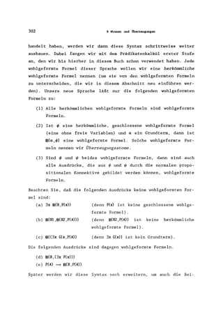 302 9 Wissen und Überzeugungen
handelt haben, werden wir dann diese Syntax schrittweise weiter
ausbauen. Dabei fangen wir mit dem Prädikatenkalkül erster Stufe
an, den wir bis hierher in diesem Buch schon verwendet haben. Jede
wohlgeformte Formel dieser Sprache wollen wir eine herkömmliche
wohlgeformte Formel nennen (um sie von den wohlgeformten Formeln
zu unterscheiden, die wir in diesem Abschnitt neu einführen wer-
den). Unsere neue Sprache läßt nur die folgenden wohlgeformten
Formeln zu:
(1) Alle herkömmlichen wohlgeformte Formeln sind wohlgeformte
Formeln.
(2) Ist I/> eine herkömmliche, geschlossene wohlgeformte Formel
(eine ohne freie Variablen) und a ein Grundterm, dann ist
B(a ,1/» eine wohlgeformte Formel. Solche wohlgeformte For-
meln nennen wir Überzeugungsatome.
(3) Sind I/> und t/J beides wohlgeformte Formeln, dann sind auch
alle Ausdrücke, die aus ~ und t/J durch die normalen propo-
sitionalen Konnektive gebildet werden können, wohlgeformte
Formeln.
Beachten Sie, daß die folgenden Ausdrücke keine wohlgeformten For-
mel sind:
(a) 3x B(R,P(x»
(b) B(Ri ,B(R2 ,prAll)
(c) B((3x G(x,P(A»
(denn P(x) ist keine geschlossene wohlge-
formte Formel).
(denn B(R2 ,prAll ist keine herkömmliche
wohlgeformte Formel).
(denn 3x G(x» ist kein Grundterm) .
Die folgenden Ausdrücke sind dagegen wohlgeformte Formeln.
(d) B(R, (3x P(x»)
(e) P(A) = B(R,P(A))
Später werden wir diese Syntax noch erweitern, um auch die Bei-
 