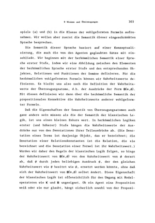 9 Wissen und Überzeugungen 303
spiele (a) und (b) in die Klasse der wohlgeformten Formeln aufzu-
nehmen. Wir wollen aber zuerst die Semantik dieser eingeschränkten
Sprache besprechen.
Die Semantik dieser Sprache basiert auf einer Konzeptuali-
sierung, die auch die von den Agenten geglaubten Sätze mit ein-
schließt. Wir beginnen mit der herkömmlichen Semantik einer Spra-
che erster Stufe, indem wir eine Abbildung zwischen den Elementen
der herkömmlichen Sprache erster Stufe und den entsprechenden Ob-
jekten, Relationen und Funktionen der Domäne definieren. Für die
herkömmlichen wohlgeformten Formeln können wir Wahrheitswerte de-
finieren. Es bleibt uns also noch die Definition der Wahrheits-
werte der Überzeugungsatome , d. h. der Ausdrücke der Form 8(0: ,IP) .
Mit diesen definieren wir dann über die herkömmliche Semantik der
propositionalen Konnektive die Wahrheitswerte anderer wohlgeform-
ter Formeln.
Daß die Eigenschaften der Semantik von Überzeugungsatomen auch
ganz andere sein müssen als die der Semantik der klassischen Lo-
gik, ist uns einen kleinen Exkurs wert. In herkömmlichen Logiken
erster (und höherer) Stufe hängen die Wahrheitswerte der Aus-
drücke nur von den Denotationen ihrer Teilausdrücke ab. (Die Deno-
tation eines Terms ist dasjenige Objekt, das er bezeichnet; die
Denotation einer Relationskonstanten ist die Relation, die sie
bezeichnet und die Denotation einer Formel ist ihr Wahrheitswert.)
Würden wir daher den Regeln der klassischen Logik folgen, so hinge
der Wahrheitswert von 8(0: ,IP) von dem Wahrheitswert von IP derart
ab, daß IP durch j eden beliebigen Ausdruck 1/1, der den gleichen
Wahrheitswert wie IP besitzt wie 1/1, ersetzt werden könnte, ohne daß
sich der Wahrheitswert von 8(O:,IP) selbst ändert. Diese Eigenschaft
der klassischen Logik ist offensichtlich für den Umgang mit Modal-
operatoren wie Kund 8 ungeeignet. Ob ein Agent eine Proposition
weiß oder sie nur glaubt, hängt sicherlich sowohl von der Proposi-
 