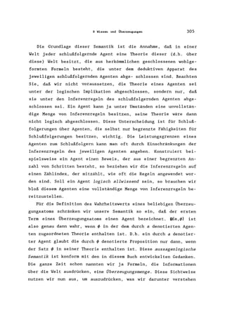 9 Wissen und Überzeugungen 305
Die Grundlage dieser Semantik ist die Annahme, daß in einer
Welt jeder schlußfolgernde Agent eine Theorie dieser (d.h. über
diese) Welt besitzt, die aus herkömmlichen geschlossenen wohlge-
formten Formeln besteht, die unter dem deduktiven Apparat des
jeweiligen schlußfolgernden Agenten abge- schlossen sind. Beachten
Sie, daß wir nicht voraussetzen, die Theorie eines Agenten sei
unter der logischen Implikation abgeschlossen, sondern nur, daß
sie unter den Inferenzregeln des schlußfolgernden Agenten abge-
schlossen sei. Ein Agent kann ja unter Umständen eine unvollstän-
dige Menge von Inferenzregeln besitzen, seine Theorie wäre dann
nicht logisch abgeschlossen. Diese Unterscheidung ist für Schluß-
folgerungen über Agenten, die selbst nur begrenzte Fähigkeiten für
Schlußfolgerungen besitzen, wichtig. Die Leistungsgrenzen eines
Agenten zum Schlußfolgern kann man oft durch Einschränkungen der
Inferenzregeln des jeweiligen Agenten angeben. Konstruiert bei-
spielsweise ein Agent einen Beweis, der aus einer begrenzten An-
zahl von Schritten besteht, so beziehen wir die Inferenzregeln auf
einen Zählindex, der mitzählt, wie oft die Regeln angewendet wor-
den sind. Soll ein Agent logisch allwissend sein, so brauchen wir
bloß diesem Agenten eine vollständige Menge von Inferenzregeln be-
reitzustellen.
Für die Definition des Wahrheitswerts eines beliebigen Überzeu-
gungsatoms schränken wir unsere Semantik so ein, daß der ersten
Term eines Überzeugungsatoms einen Agent bezeichnet. 8(0:,4» ist
also genau dann wahr, wenn 4> in der dem durch adenotierten Agen-
ten zugeordneten Theorie enthalten ist. D.h. ein durch a denotier-
ter Agent glaubt die durch 4> denotierte Proposition nur dann, wenn
der Satz 4> in seiner Theorie enthalten ist. Diese aussagenlogische
Semantik ist konform mit den in diesem Buch entwickelten Gedanken.
Die ganze Zeit schon nannten wir ja Formeln, die Informationen
über die Welt ausdrücken, eine Überzeugungsmenge. Diese Sichtweise
nutzen wir nun aus, um auszudrücken, was wir darunter verstehen
 