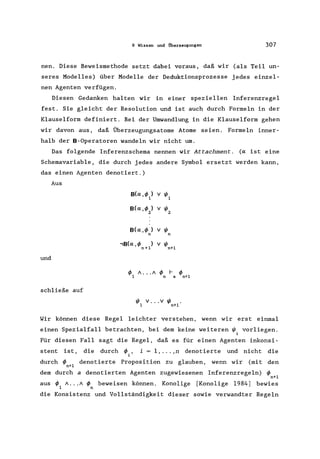 9 Wissen und Überzeugungen 307
nen. Diese Beweismethode setzt dabei voraus, daß wir (als Teil un-
seres Modelles) über Modelle der Deduktionsprozesse jedes einzel-
nen Agenten verfügen.
Diesen Gedanken halten wir in einer speziellen Inferenzregel
fest. Sie gleicht der Resolution und ist auch durch Formeln in der
Klauselform definiert. Bei der Umwandlung in die Klauselform gehen
wir davon aus, daß Überzeugungsatome Atome seien. Formeln inner-
halb der B-Operatoren wandeln wir nicht um.
Das folgende Inferenzschema nennen wir Attachment. (a ist eine
Schemavariable, die durch jedes andere Symbol ersetzt werden kann,
das einen Agenten denotiert.)
Aus
und
schließe auf
B(a,4>l) v 1/11
B(a,4>2) v 1/12
B(a,4> ) v 1/1
n n
,B(a,4> ) v 1/1
n+1 n+1
4>1 /. . ./ 4>n I-a 4>n+1
1/1 V .•• V 1/1 •
1 n+1
Wir können diese Regel leichter verstehen, wenn wir erst einmal
einen Spezialfall betrachten, bei dem keine weiteren 1/1. vorliegen.
1
Für diesen Fall sagt die Regel, daß es für einen Agenten inkonsi-
stent ist, die durch 4> ,
i
i = 1, ... ,n denotierte und nicht die
durch 4>n+1 denotierte Proposition zu glauben, wenn wir (mit den
dem durch adenotierten Agenten zugewiesenen Inferenzregeln) 4>n+1
aus 4> / ... / 4> beweisen können. Konolige [Konolige 1984) bewies
1 n
die Konsistenz und Vollständigkeit dieser sowie verwandter Regeln
 