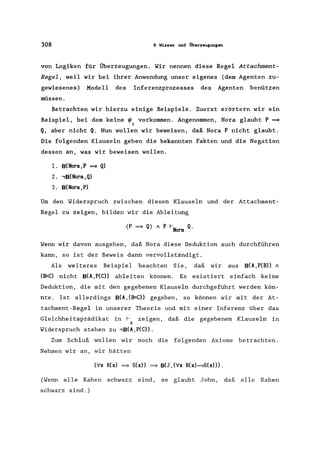 308 9 Wissen und Überzeugungen
von Logiken für Überzeugungen. Wir nennen diese Regel Attachment-
Regel, weil wir bei ihrer Anwendung unser eigenes (dem Agenten zu-
gewiesenes) Modell des Inferenzprozesses des Agenten benützen
müssen.
Betrachten wir hierzu einige Beispiele. Zuerst erörtern wir ein
Beispiel, bei dem keine ~ vorkommen. Angenommen, Nora glaubt P ~
i
Q, aber nicht Q. Nun wollen wir beweisen, daß Nora P nicht glaubt.
Die folgenden Klauseln geben die bekannten Fakten und die Negation
dessen an, was wir beweisen wollen.
1. B(Nora,P ~ Q)
2. .,B(Nora, Q)
3. B(Nora, P)
Um den Widerspruch zwischen diesen Klauseln und der Attachment-
Regel zu zeigen, bilden wir die Ableitung
(P ~ Q) 1 P I-N Q.
ora
Wenn wir davon ausgehen, daß Nora diese Deduktion auch durchführen
kann, so ist der Beweis dann vervollständigt.
Als weiteres Beispiel beachten Sie, daß wir aus B(A,P(B» 1
(B=C) nicht B(A,P(C» ableiten können. Es existiert einfach keine
Deduktion, die mit den gegebenen Klauseln durchgeführt werden kön-
nte. Ist allerdings B(A, (B=C» gegeben, so können wir mit der At-
tachment-Regel in unserer Theorie und mit einer Inferenz über das
Gleichheitsprädikat in I- zeigen, daß die gegebenen Klauseln in
A
Widerspruch stehen zu .,B(A,P(C».
Zum Schluß wollen wir noch die folgenden Axiome betrachten.
Nehmen wir an, wir hätten
(Vx R(x) ~ S(x» ~ B(J, (Vx R(x)===}S(x»).
(Wenn alle Raben schwarz sind, so glaubt John, daß alle Raben
schwarz sind.)
 
