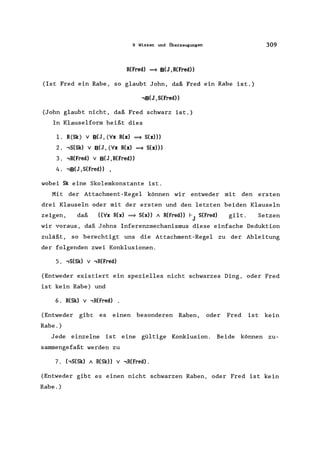 9 Wissen und ilberzeugungen
R(Fred) ==9 B(J ,R(Fred»
(Ist Fred ein Rabe, so glaubt John, daß Fred ein Rabe ist.)
,B(J ,S(Fred))
(John glaubt nicht, daß Fred schwarz ist.)
In Klauselform heißt dies
1. R(Sk) v B(J, (Vx R(x) ==9 S(x»))
2. ,S(Sk) v B(J, (Vx R(x) ==9 Sex)))
3. ,R(Fred) v B(J, R(Fred))
4. ,B(J, S(Fred)) ,
wobei Sk eine Skolemkonstante ist.
309
Mit der Attachment-Regel können wir entweder mit den ersten
drei Klauseln oder mit der ersten und den letzten beiden Klauseln
zeigen, daß ((Vx R(x) ==9 Sex)) A R(Fred)) I-J S(Fred) gilt. Setzen
wir voraus, daß Johns Inferenzmechanismus diese einfache Deduktion
zuläßt, so berechtigt uns die Attachment-Regel zu der Ableitung
der folgenden zwei Konklusionen.
5. ,S(Sk) v ,R(Fred)
(Entweder existiert ein spezielles nicht schwarzes Ding, oder Fred
ist kein Rabe) und
6. R(Sk) v ,R(Fred)
(Entweder gibt es einen besonderen Raben, oder Fred ist kein
Rabe. )
Jede einzelne ist eine gültige Konklusion. Beide können zu-
sammengefaßt werden zu
7. (,S(Sk) A R(Sk» v ,R(Fred).
(Entweder gibt es einen nicht schwarzen Raben, oder Fred ist kein
Rabe. )
 