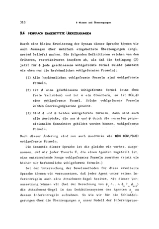 310 9 Wissen und Überzeugungen
9.4 I'eRFACH ~EBETTETE ÜBER2EUGUNGEN
Durch eine kleine Erweiterung der Syntax dieser Sprache können wir
auch Aussagen über mehrfach eingebettete Überzeugungen (engl.
nested beliefs) machen. Die folgenden Definitionen weichen von den
früheren, restriktiveren insofern ab, als daß die Bedingung (2)
jetzt für ~ jede geschlossene wohlgeformte Formel zuläßt (anstatt
wie oben nur die herkömmlichen wohlgeformten Formeln):
(1) Alle herkömmlichen wohlgeformte Formeln sind wohlgeformte
Formeln.
(2) Ist ~ eine geschlossene wohlgeformte Formel (eine ohne
freie Variablen) und ist a: ein Grundterm, so ist B(a:,~)
eine wohlgeformte Formel. Solche wohlgeformte Formeln
werden Überzeugungsatome genannt.
(3) Sind ~ und t/J beides wohlgeformte Formeln, dann sind auch
alle Ausdrücke, die aus ~ und t/J durch die normalen propo-
sitionalen Konnektive gebildet werden können, wohlgeformte
Formeln.
Nach dieser Änderung sind nun auch Ausdrücke wie B(Rl ,B(l12 ,P(A»)
wohlgeformte Formeln.
Die Semantik dieser Sprache ist die gleiche wie vorher, ausge-
nommen, daß wir jeder Theorie ~, die einem Agenten zugeteilt ist,
eine entsprechende Menge wohlgeformter Formeln zuordnen (statt wie
bisher nur herkömmliche wohlgeformte Formeln.)
Bei der Untersuchung der Beweismethoden für diese erweiterte
Sprache können wir voraussetzen, daß jeder Agent unter seinen In-
ferenzregeln auch eine Attachment-Regel besitzt. Mit dieser Vor-
aussetzung können wir (bei der Berechnung von ~1 A •.. A ~ f- ~ )
n a n+l
die Attachment-Regel in das Deduktionssystem des Agenten a, zu
J
dessen Inferenzregeln aufnehmen. So wie wir für die Schlußfol-
gerungen über die Überzeugungen a, unser Modell der Inferenzproze-
1
 
