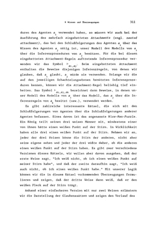 9 Wissen und Überzeugungen 311
duren des Agenten a. verwendet haben, so müssen wir auch bei der
1
Ausführung des mehrfach eingebetteten Attachments (engl. nested
attachment) , das bei den Schlußfolgerungen des Agenten a. über das
1
Wissen des Agenten a. nötig ist, unser Modell des Modells
J
von a
i
über die Inferenzprozeduren von a benützen. Für die bei diesen
j
eingebetteten Attachment-Regeln auftretende Inferenzprozedur ver-
wenden wir das Symbol Beim eingebetteten Attachment
ai ,aj
enthalten die Beweise diej enigen Inferenzregeln, von denen wir
glauben,
auf den
daß a glaubt, a würde sie verwenden. Solange wir die
j
jeweiligen Schachtelungsebenen benützten Inferenzproze-
duren kennen, können wir die Attachment-Regel beliebig tief ein-
betten. Das Symbol r bezeichnet dann Beweise, in denen un-
ai, aj, ak
ser Modell des Modells von a über das Modell, das a über die In-
i j
ferenzregeln von a besitzt (usw.), verwendet werden.
k
Es gibt zahlreiche interessante Rätsel, die sich mit den
Schlußfolgerungen von Agenten über die Schlußfolgerungen anderer
Agenten befassen. Eines davon ist das sogenannte Wise-Hen-Puzzle.
Ein König teilt seinen drei weisen Männer mit, mindestens einer
von ihnen hätte einen weißen Punkt auf der Stirn. In Wirklichkeit
haben alle drei einen weißen Punkt auf der Stirn. Nehmen wir an,
jeder der drei Weisen könne die Stirn der anderen, nicht aber
seine eigene sehen und jeder der drei wüßte daher, ob die anderen
einen weißen Punkt auf der Stirn haben. Es gibt zwar verschiedene
Versionen dieses Rätsels, wir wollen aber davon ausgehen, daß der
erste Weise sagt, "Ich weiß nicht, ob ich einen weißen Punkt auf
meiner Stirn habe", und daß der zweite daraufhin sagt, "Ich weiß
auch nicht, ob ich einen weißen Punkt habe." Mit unserer Logik
können wir die in diesem Rätsel vorkommenden Überzeugungen formu-
lieren und zeigen, daß der dritte Weise dann weiß, daß er den
weißen Fleck auf der Stirn trägt.
Anhand einer einfacheren Version mit nur zwei Weisen erläutern
wir die Darstellung der Glaubenssätzen und zeigen den Verlauf des
 