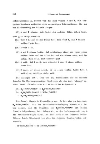 312 9 Wissen und Überzeugungen
Inferenzprozesses. Nennen wir die zwei Weisen A und B. Die fol-
genden Annahmen enthalten alle notwendigen Informationen, die aus
der Beschreibung des Rätsels folgen:
(1) A und B wissen, daß jeder des anderen Stirn sehen kann.
Also gilt beispielsweise
(la) Wenn A keinen weißen Punkt hat, dann weiß B, daß A keinen
weißen Punkt hat,
(lb) A weiß (la).
(2) A und B wissen beide, daß mindestens einer von ihnen einen
weißen Punkt auf der Stirn hat und sie wissen auch, daß der
andere dies weiß. Insbesonders gilt
(2a) A weiß, daß B weiß, daß entweder A oder B einen weißen
Punkt hat.
(3) B sagt, er wisse nicht, ob er einen weißen Punkt hat. A
weiß also, daß B es nicht weiß.
Die Aussagen (lb), (2a) und (3) formulieren wir in unserer
Sprache für Überzeugungssätze.(Auch wenn wir das Wort "wissen" be-
nützt haben, formalisieren wir es durch den B-Operator.)
lb. BA"Yeißer]unkl(A) => BB(,Yeißer]unkt(A»)
2a. BA(BB(Yeißer_Punkl(A) v Yeißer_Punkl(B»)
3. BA"BB(Yeißer_Punkl(B»)
Die Formel liegen in Klauselform vor. Es ist also zu beweisen:
BA(Yeißer)mkt(A». Mit der Resolutionswiderlegung müssen wir da-
her zeigen, daß die Negation von BA(Yeißer_Punkl(A» mit diesen
Formeln inkonsistent ist. Nehmen wir zu den Inferenzregeln von A
die Attachment-Regel hinzu, so läßt sich diese Inferenz durch-
führen. Durch Attachment ist also das folgende Beweisproblem ent-
standen.
 