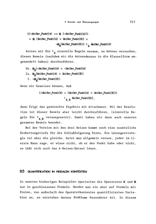 9 Wissen und Überzeugungen
(hVeißer»unkt(A) ~ B hVeißer_Ptmkt(A)))
A B (Veißer_Ptmkt(A) V Veißer_Ptmkt(B)) A
,BB(Veißer_Ptmkt(B») f-A Veißer_Ptmkt(A)
313
Setzen wir für f-A sinnvolle Regeln voraus, so können versuchen,
diesen Beweis (nachdem wir die Antezedenzen in die Klauselform um-
gewandelt haben) durchzuführen.
lb. BBhVeißer_Ptmkt(A) v ,Veißer_Ptmkt(A)
2a. BB(Veißer_PtmktCA) v Veißer_Ptmkt(B»
3. ,BB(Veißer_Ptmkt(B»
Wenn wir beweisen können, daß
hVeißer_Ptmkt(A) A (lleißer_Ptmkt(A) v lleißer_Ptmkt(B»)
I-A,B lleißer_Ptmkt(B»,
dann folgt das gewünschte Ergebnis mit Attachment. Mit der Resolu-
tion ist dieser Beweis aber leicht durchzuführen, (sinnvolle Re-
geln für f-A B vorausgesetzt). Damit haben wir dann auch unseren
,
gesamten Beweis beendet.
Bei der Version mit den drei Weisen kommt noch eine zusätzliche
Einbettungstiefe für die Schlußfolgerung hinzu. Die Lösungsstrate-
gie ist aber die gleiche. Setzt man allgemein voraus, jeder (k-l)-
erste Mann sage, er wisse nicht, ob er den Punkt habe oder nicht,
so läßt sich auch das k-Weisen-Rätsel lösen.
9.5 OUANTIFIKATION IN MODALEN KONTEXTEN
In unseren bisherigen Beispielen operierten die Operatoren Kund B
nur in geschlossenen Formeln. Wendet man sie aber auf Formeln mit
freien, von außerhalb des Operatorkontextes quantifizierten Varia-
blen an, so entstehen daraus Probleme besonderer Art. In diesem
 