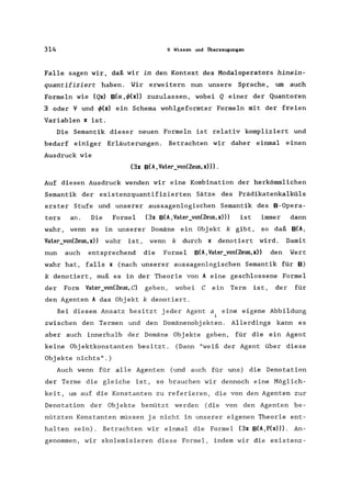 314 9 Wissen und Überzeugungen
Falle sagen wir, daß wir in den Kontext des Modaloperators hinein-
quantifiziert haben. Wir erweitern nun unsere Sprache, um auch
Formeln wie (Qx) B(a,4>(x)) zuzulassen, wobei Q einer der Quantoren
3 oder 't/ und 4>(x) ein Schema wohlgeformter Formeln mit der freien
Variablen x ist.
Die Semantik dieser neuen Formeln ist relativ kompliziert und
bedarf einiger Erläuterungen. Betrachten wir daher einmal einen
Ausdruck wie
(3x B(A, Vater_von(Zeus,x»).
Auf diesen Ausdruck wenden wir eine Kombination der herkömmlichen
Semantik der existenzquantifizierten Sätze des Prädikatenkalküls
erster Stufe und unserer aussagenlogischen Semantik des B-Opera-
tors an. Die Formel (3x B(A,Vater_von(Zeus,x») ist immer dann
wahr, wenn es in unserer Domäne ein Objekt k gibt, so daß B(A,
Vater_von(Zeus,x» wahr ist, wenn k durch x denotiert wird. Damit
nun auch entsprechend die Formel B(A,Vater_von(Zeus,x)) den Wert
wahr hat, falls x (nach unserer aussagenlogischen Semantik für B)
k denotiert, muß es in der Theorie von A eine geschlossene Formel
der Form Vater_von(Zeus, C) geben, wobei C ein Term ist, der für
den Agenten A das Objekt k denotiert.
Bei diesem Ansatz besitzt jeder Agent a eine eigene Abbildung
zwischen den Termen und den Domänenobj ekten. Allerdings kann es
aber auch innerhalb der Domäne Obj ekte geben, für die ein Agent
keine Objektkonstanten besitzt. (Dann "weiß der Agent über diese
Objekte nichts".)
Auch wenn für alle Agenten (und auch für uns) die Denotation
der Terme die gleiche ist, so brauchen wir dennoch eine Möglich-
keit, um auf die Konstanten zu referieren, die von den Agenten zur
Denotation der Objekte benützt werden (die von den Agenten be-
nützten Konstanten müssen ja nicht in unserer eigenen Theorie ent-
halten sein). Betrachten wir einmal die Formel (3x B(A,P(x»). An-
genommen, wir skolemisieren diese Formel, indem wir die existenz-
 