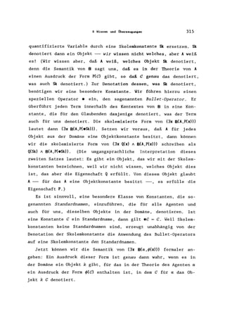 9 Wissen und i1berzeugungen 315
quantifizierte Variable durch eine Sko1emkonstante Sk ersetzen. Sk
denotiert dann ein Objekt --- wir wissen nicht welches, aber A weiß
es! (Wir wissen aber, daß A weiß, welches Obj ekt Sk denotiert,
denn die Semantik von B sagt uns, daß es in der Theorie von A
einen Ausdruck der Form P(C) gibt, so daß C genau das denotiert,
was auch Sk denotiert.) Zur Denotation dessen, was Sk denotiert,
benötigen wir eine besondere Konstante. Wir führen hierzu einen
speziellen Operator e ein, den sogenannten Bullet-Operator. Er
überführt jeden Term innerhalb des Kontextes von B in eine Kon-
stante, die für den Glaubenden dasjenige denotiert, was der Term
auch für uns denotiert. Die sko1emisierte Form von (3x B(A, P(x»)
lautet dann (3x B(A,P(eSk»). Setzen wir voraus, daß A für jedes
Objekt aus der Domäne eine Objektkonstante besitzt, dann können
wir die sko1emisierte Form von (3x Q(x) "B(A,P(x») schreiben als
Q(Sk) " B(A,P(eSk». (Die umgangsprachliche Interpretation dieses
zweiten Satzes lautet: Es gibt ein Objekt, das wir mit der Skolem-
konstanten bezeichnen, weil wir nicht wissen, welches Objekt dies
ist, das aber die Eigenschaft Q erfüllt. Von diesem Objekt glaubt
A --- für das A eine Objektkonstante besitzt ---, es erfülle die
Eigenschaft P.)
Es ist sinnvoll, eine besondere Klasse von Konstanten, die so-
genannten Standardnamen, einzuführen, die für alle Agenten und
auch für uns, dieselben Obj ekte in der Domäne, denotieren. Is t
eine Konstante C ein Standardname, dann gilt eC = C. Weil Skolem-
konstanten keine Standardnamen sind, erzeugt unabhängig von der
Denotation der Skolemkonstante die Anwendung des Bullet-Operators
auf eine Skolemkonstante den Standardnamen.
Jetzt können wir die Semantik von (3x B(a,</>(x») formaler an-
geben: Ein Ausdruck dieser Form ist genau dann wahr, wenn es in
der Domäne ein Objekt k gibt, für das in der Theorie des Agenten a
ein Ausdruck der Form </>(C) enthalten ist, in dem C für a das Ob-
jekt k C denotiert.
 