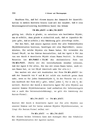316 9 Wissen und Überzeugungen
Beachten Sie, daß bei diesem Ansatz der Semantik der Quantifi-
kation in modale Kontexte hinein (und mit der Annahme, daß a eine
Existenzgeneralisierung durchführen kann) das Schema
(3x B(a,</>(x») ==> B(a,(3x </>(x»)
gültig ist. (Falls a glaubt, es existiere ein bestimmtes Objekt,
das</> erfüllt, dann glaubt a sicherlich auch, daß es irgendein Ob-
jekt gibt, daß</> erfüllt.) Die Umkehrung gilt allerdings nicht.
Für den Fall, daß unsere Agenten nicht für alle Domänenobjekte
Objektkonstanten besitzen, benötigen wir eine Möglichkeit, auszu-
drücken, für welche Objekte sie Namen haben. Wir verwenden die
Formel I(a,~), um das Faktum darzustellen, daß der Agent a für das
von uns durch ~ denotierte Objekt einen Namen besitzt. In dieser
Notation ist B(A,P(eSk» / I(A,Sk) die skolemisierte Form von
(3x B(A,P(x»). (Falls wir die vereinfachende Annahme zulassen,
daß der Agent A für alles, für das wir einen Namen haben, auch ei-
nen Namen hat, so ist I(A,x) identisch wahr für alle x.)
Was machen wir aber mit Ausdrücken der Form (Vx B(a,</>(x»)? Ge-
mäß der Semantik von V und B ist solch ein Ausdruck genau dann
wahr, wenn es für jedes Domänenobjekt k, in der Theorie von a ei-
1
nen Ausdruck der Form </>(C,) gibt, wobei jedes C, für a ein k, de-
1 1 1
notiert. Besitzt der durch adenotierte Agent für alle Objekte aus
unserer Domäne Objektkonstanten (und enthalten die Inferenzregeln
von a auch die Universaleinführung) , so gilt die Umkehrung der
Barcan-Formel:
B(a, (Vx </>(x») ==> (Vx B(a, </>(x»)) ,
Besitzt der durch adenotierte Agent nur für alle Obj ekte aus
unserer Domäne und für keine anderen Objekte Objektkonstanten, so
liegt die Barcan-Formel selbst vor:
(Vx B(a,if>(x») ==> B(a,(Vx </>(x»))
Mit diesen beiden Schemata kann man Aussagen über das Vokabular
der Objektkonstanten der Agenten machen.
 