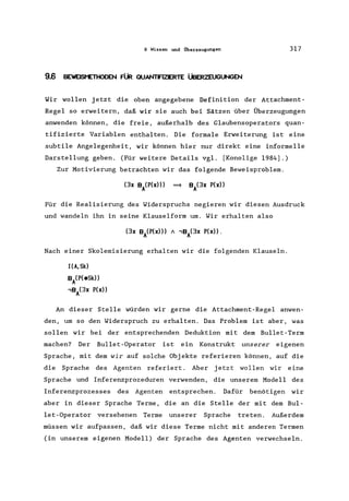 9 Wissen und Überzeugungen 317
9.6 BEWElSt'ETHOOEN FÜR QUANTFIZERTE ÜBERZEUGUNGEN
Wir wollen jetzt die oben angegebene Definition der Attachment-
Regel so erweitern, daß wir sie auch bei Sätzen über Überzeugungen
anwenden können, die freie, außerhalb des Glaubensoperators quan-
tifizierte Variablen enthalten. Die formale Erweiterung ist eine
subtile Angelegenheit, wir können hier nur direkt eine informelle
Darstellung geben. (Für weitere Details vgl. [Konolige 1984].)
Zur Motivierung betrachten wir das folgende Beweisproblem.
Für die Realisierung des Widerspruchs negieren wir diesen Ausdruck
und wandeln ihn in seine Klauselform um. Wir erhalten also
Nach einer Skolemisierung erhalten wir die folgenden Klauseln.
HA, Sk)
BA(P(eSk»
..,B/3x P(x»
An dieser Stelle würden wir gerne die Attachment-Regel anwen-
den, um so den Widerspruch zu erhalten. Das Problem ist aber, was
sollen wir bei der entsprechenden Deduktion mit dem Bullet-Term
machen? Der Bullet-Operator ist ein Konstrukt unserer eigenen
Sprache, mit dem wir auf solche Objekte referieren können, auf die
die Sprache des Agenten referiert. Aber jetzt wollen wir eine
Sprache und Inferenzprozeduren verwenden, die unserem Modell des
Inferenzprozesses des Agenten entsprechen. Dafür benötigen wir
aber in dieser Sprache Terme, die an die Stelle der mit dem Bul-
let-Operator versehenen Terme unserer Sprache treten. Außerdem
müssen wir aufpassen, daß wir diese Terme nicht mit anderen Termen
(in unserem eigenen Modell) der Sprache des Agenten verwechseln.
 