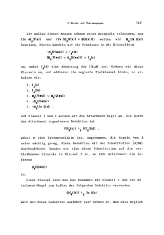 9 Wissen und Überzeugungen 319
Wir wollen diesen Ansatz anhand eines Beispiels erläutern. Aus
(3x ,BiP(x» und (V'x (BA(P(x» v B(Q(x)))) wollen wir BA(3x Q(x»
beweisen. Hierzu wandeln wir die Prämissen in die Klauselform
,BA(P(eSk» A IA(Sk)
(BA(P(ex» v BA(Q(ex») A IA(x)
um, wobei IA(q,) eine Abkürzung für I(A,q,) ist. Ordnen wir diese
Klauseln um, und addieren die negierte Zielklausel hinzu, so er-
halten wir:
1. IA(x)
2. IA(Sk)
3. BA(P(ex» v BA(Q(ex))
4. ,BA(P(eSk»
5. ,BA(3x Q(x))
Auf Klausel 3 und 4 wenden wir die Attachment-Regel an. Die durch
das Attachment zugewiesene Deduktion ist
wobei a: eine Schemavariable ist. Angenommen, die Regeln von A
seien mächtig genug, diese Deduktion mit der Substitution {a:/Sk}
durchzuführen. Wenden wir also diese Substitution auf die ver-
bleibenden Literale in Klausel 3 an, so läßt Attachment die In-
ferenz
zu.
Diese Klausel kann man nun zusammen mit Klausel Sund der At-
tachment-Regel zum Aufbau der folgenden Deduktion verwenden.
Wenn man diese Deduktion ausführt (wir nehmen an, daß dies möglich
 