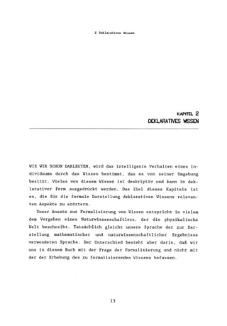 2 Deklaratives Wissen
KAPITEL 2
DEKLARATIVES ~SSEN
WIE WIR SCHON DARLEGTEN, wird das intelligente Verhalten eines In-
dividuums durch das Wissen bestimmt, das es von seiner Umgebung
besitzt. Vieles von diesem Wissen ist deskriptiv und kann in dek-
larativer Form ausgedrückt werden. Das Ziel dieses Kapitels ist
es, die für die formale Darstellung deklarativen Wissens relevan-
ten Aspekte zu erörtern.
Unser Ansatz zur Formalisierung von Wissen entspricht in vielem
dem Vorgehen eines Naturwissenschaftlers, der die physikalische
Welt beschreibt. Tatsächlich gleicht unsere Sprache der zur Dar-
stellung mathematischer und naturwissenschaftlicher Ergebnisse
verwendeten Sprache. Der Unterschied besteht aber darin, daß wir
uns in diesem Buch mit der Frage der Formalisierung und nicht mit
der der Erhebung des zu formalisierenden Wissens befassen.
13
 