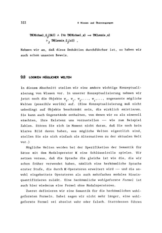 322 9 Wissen und Überzeugungen
TN(Michael,GiSk» A (VX TN(Michael,x) ==+ TN(Lennie ,X)
rJ TN(Lennie, Gia:» ,
Nehmen wir an, daß diese Deduktion durchführbar ist, so haben wir
auch schon unseren Beweis.
9.8 LOGIKEN MÖGLICHER WELYEN
In diesem Abschnitt stellen wir eine andere wichtige Konzeptuali-
sierung von Wissen vor. In unserer Konzeptualisierung nehmen wir
jetzt noch die Objekte wo' w1 ' w2 ' ••• ' wi ' ... ' sogenannte mögliche
Welten (possible worlds) auf. (Eine Konzeptualisierung muß nicht
unbedingt auf Objekte beschränkt sein, die wirklich existieren.
Sie kann auch Gegenstände enthalten, von denen wir es als sinnvoll
erachten, ihre Existenz uns vorzustellen - wie zum Beispiel
Zahlen. Stören Sie sich im Moment nicht daran, daß Sie noch kein
klares Bild davon haben, was mögliche Welten eigentlich sind,
stellen Sie sie sich einfach als Alternativen zu der aktualen Welt
vor.)
Mögliche Welten werden bei der Spezifikation der Semantik für
Sätze mit dem Modaloperator Keine Schlüsselrolle spielen. Wir
setzen voraus, daß die Sprache die gleiche ist wie die, die wir
schon früher verwendet haben, nämlich eine herkömmliche Sprache
erster Stufe, die durch K-Operatoren erweitert wird - und die so-
wohl eingebettete Operatoren als auch mehrfaches modales Hinein-
quantifizieren zuläßt. Eine herkömmliche wohlgeformte Formel ist
auch hier wiederum eine Formel ohne Modaloperatoren.
Zuerst definieren wir eine Semantik für die herkömmlichen wohl-
geformten Formeln. Dabei sagen wir nicht mehr länger, eine wohl-
geformte Formel sei absolut wahr oder falsch. Stattdessen führen
 
