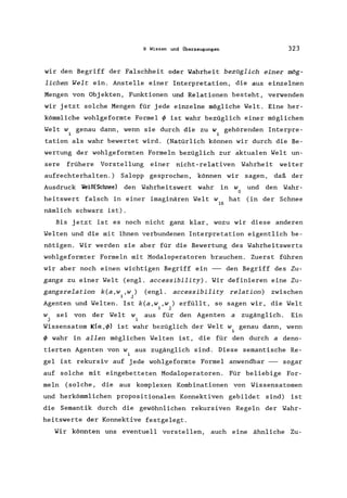 9 Wissen und Überzeugungen 323
wir den Begriff der Falschheit oder Wahrheit bezüglich einer mög-
lichen Welt ein. Anstelle einer Interpretation, die aus einzelnen
Mengen von Objekten, Funktionen und Relationen besteht, verwenden
wir jetzt solche Mengen für jede einzelne mögliche Welt. Eine her-
kömmliche wohlgeformte Formel ~ ist wahr bezüglich einer möglichen
Welt wi genau dann, wenn sie durch die zu wi gehörenden Interpre-
tation als wahr bewertet wird. (Natürlich können wir durch die Be-
wertung der wohlgeformten Formeln bezüglich zur aktualen Welt un-
sere frühere Vorstellung einer nicht-relativen Wahrheit weiter
aufrechterhalten.) Salopp gesprochen, können wir sagen, daß der
Ausdruck Veiß(Schnee) den Wahrheitswert wahr in W und den Wahr-
o
heitswert falsch in einer imaginären Welt W hat (in der Schnee
16
nämlich schwarz ist).
Bis jetzt ist es noch nicht ganz klar, wozu wir diese anderen
Welten und die mit ihnen verbundenen Interpretation eigentlich be-
nötigen. Wir werden sie aber für die Bewertung des Wahrheitswerts
wohlgeformter Formeln mit Modaloperatoren brauchen. Zuerst führen
wir aber noch einen wichtigen Begriff ein -- den Begriff des Zu-
gangs zu einer Welt (engl. accessibility). Wir definieren eine Zu-
gangsrelation k(a, wi ,wj ) (engl. accessibili ty relation) zwischen
Agenten und Welten. Ist k(a,w"w,) erfüllt, so sagen wir, die Welt
~ J
aus für den Agenten a zugänglich. EinW sei von der Welt W
j i
Wissensatom K(a,~) ist wahr bezüglich der Welt w, genau dann, wenn
~
~ wahr in allen möglichen Welten ist, die für den durch a deno-
tierten Agenten von w, aus zugänglich sind. Diese semantische Re-
~
gel ist rekursiv auf jede wohlgeformte Formel anwendbar -- sogar
auf solche mit eingebetteten Modaloperatoren. Für beliebige For-
meln (solche, die aus komplexen Kombinationen von Wissensatomen
und herkömmlichen propositionalen Konnektiven gebildet sind) ist
die Semantik durch die gewöhnlichen rekursiven Regeln der Wahr-
heitswerte der Konnektive festgelegt.
Wir könnten uns eventuell vorstellen, auch eine ähnliche Zu-
 