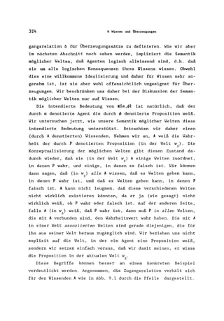 324 9 Wissen und Überzeugungen
gangsrelation b für Überzeugungssätze zu definieren. Wie wir aber
im nächsten Abschnitt noch sehen werden, impliziert die Semantik
möglicher Welten, daß Agenten logisch allwissend sind, d.h. daß
sie um alle logischen Konsequenzen ihres Wissens wissen. Obwohl
dies eine willkommene Idealisierung und daher für Wissen sehr an-
genehm ist, ist sie aber wohl offensichtlich ungeeignet für Über-
zeugungen. Wir beschränken uns daher bei der Diskussion der Seman-
tik möglicher Welten nur auf Wissen.
Die intendierte Bedeutung von K(a,t/» ist natürlich, daß der
durch adenotierte Agent die durch t/> denotierte Proposition weiß.
Wir untersuchen jetzt, wie unsere Semantik möglicher Welten diese
intendierte Bedeutung unterstützt. Betrachten wir daher einen
(durch Adenotierten) Wissenden. Nehmen wir an, A weiß die Wahr-
heit der durch P denotierten Proposition (in der Welt w). Die
o
Konzeptualisierung der möglichen Welten gibt diesen Zustand da-
durch wieder, daß sie (in der Welt w) A einige Welten zuordnet,
o
in denen P wahr, und einige, in denen es falsch ist. Wir können
dann sagen, daß (in w) alle A wissen, daß es Welten geben kann,
o
in denen P wahr ist, und daß es Welten geben kann, in denen P
falsch ist. A kann nicht leugnen, daß diese verschiedenen Welten
nicht wirklich existieren könnten, da er ja (wie gesagt) nicht
wirklich weiß, ob P wahr oder falsch ist. Auf der anderen Seite,
falls A (in w) weiß, daß P wahr ist, dann muß P in allen Welten,
o
die mit A verbunden sind, den Wahrheitswert wahr haben. Die mit A
in einer Welt assoziierten Welten sind gerade diejenigen, die für
ihn aus seiner Welt heraus zugänglich sind. Wir beziehen uns nicht
explizit auf die Welt, in der ein Agent eine Proposition weiß,
sondern wir setzen einfach voraus, daß wir damit meinen, er wisse
die Proposition in der aktualen Welt w .
o
Diese Begriffe können besser an einem konkreten Beispiel
verdeutlicht werden. Angenommen, die Zugangsrelation verhält sich
für den Wissenden A wie in Abb. 9.1 durch die Pfeile dargestellt.
 