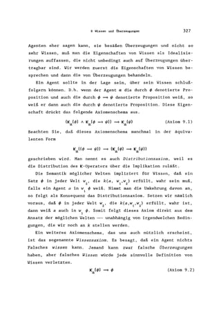 9 Wissen und Überzeugungen 327
Agenten eher sagen kann, sie besäßen Überzeugungen und nicht so
sehr Wissen, muß man die Eigenschaften von Wissen als Idealisie-
rungen auffassen, die nicht unbedingt auch auf Überzeugungen über-
tragbar sind. Wir werden zuerst die Eigenschaften von Wissen be-
sprechen und dann die von Überzeugungen behandeln.
Ein Agent sollte in der Lage sein, über sein Wissen schluß-
folgern können. D.h. wenn der Agent a die durch ~ denotierte Pro-
position und auch die durch ~ =9 ~ denotierte Proposition weiß, so
weiß er dann auch die durch ~ denotierte Proposition. Diese Eigen-
schaft drückt das folgende Axiomenschema aus.
(K (~) A K (~ =9 ~» =9 K (~)
a a a
(Axiom 9.1)
Beachten Sie, daß dieses Axiomenschema manchmal in der äquiva-
lenten Form
geschrieben wird. Man nennt es auch Distributionsaxiom, weil es
die Distribution des K-Operators über die Implikation zuläßt.
Die Semantik möglicher Welten impliziert für Wissen, daß ein
Satz ~ in jeder Welt w, die k(a, W ,w) erfüllt, wahr sein muß,
2 1 2
falls ein Agent a in W ~ weiß. Nimmt man die Umkehrung davon an,
1
so folgt als Konsequenz das Distributionsaxiom. Setzen wir nämlich
voraus, daß ~ in jeder Welt w, die k(a,w ,w) erfüllt, wahr ist,
2 1 2
dann weiß a auch in W ~. Somit folgt dieses Axiom direkt aus dem
1
Ansatz der möglichen Welten --- unabhängig von irgendwelchen Bedin-
gungen, die wir noch an k stellen werden.
Ein weiteres Axiomenschema , das uns auch nützlich erscheint,
ist das sogenannte Wissensaxiom. Es besagt, daß ein Agent nichts
Falsches wissen kann. Jemand kann zwar falsche Überzeugungen
haben, aber falsches Wissen würde jede sinnvolle Definition von
Wissen verletzten.
(Axiom 9.2)
 