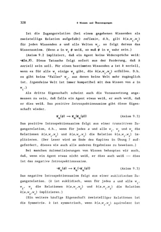 328 9 Wissen und Überzeugungen
Ist die Zugangsrelation (bei
zweistellige Relation aufgefaßt)
einem gegebenen Wissenden als
reflexiv, d.h, gilt k(a,w ,w )
1 1
für jeden Wissenden a und alle Welten w ,
1
so folgt daraus das
Wissensaxiom. (Wenn a in w ~ weiß, so muß ~ in w wahr sein.)
1 1
(Axiom 9.2 impliziert, daß ein Agent keine Widersprüche weiß:
,K(a:,F). Diese Tatsache folgt sofort aus der Forderung, daß k
seriell sein soll. Für einen bestimmten Wissenden a ist k seriell,
wenn es für alle weinige W gibt, die k(a,w ,w) erfüllen. D.h.
1 Z 1 Z
es gibt keine "Fallen" waus denen keine Welt mehr zugänglich
1 '
ist. Irgendeine Welt ist immer kompatibel mit dem Wissen von a in
W .)
1
Als dritte Eigenschaft scheint auch die Voraussetzung ange-
messen zu sein, daß falls ein Agent etwas weiß, er auch weiß, daß
er dies weiß. Das positive Introspektionsaxiom gibt diese Eigen-
schaft wieder.
(Axiom 9.3)
Das positive Introspektionsaxiom folgt aus einer transitiven Zu-
gangsrelation, d.h., wenn für jedes a und alle w, wund w die
1 Z 3
Relationen k(a,w ,w) und k(a,w ,w) die Relation k(a,w ,w) im-
1 Z Z 3 1 3
plizieren. (Der Leser wird am Ende des Kapites in Übung 7 auf-
gefordert, dieses wie auch alle anderen Ergebnisse zu beweisen.)
Bei manchen Axiomatisierungen von Wissen behaupten wir auch,
daß, wenn ein Agent etwas nicht weiß, er dies auch weiß - dies
ist das negative Introspektionsaxiom.
(Axiom 9.3)
Das negative Introspektionsaxiom folgt aus einer euklidischen Zu-
gangsrelation. (k ist euklidisch, wenn für jedes a und alle w1 '
W Z ' w3 die Relationen
k(a,w ,w) implizieren.)
Z 3
k(a,w ,W )
1 Z
und k(a,w,w)
1 3
die Relation
(Ein weitere häufige Eigenschaft zweistelliger Relationen ist
die Symmetrie. k ist symmetrisch, wenn k(a,w ,w) äquivalent ist
1 2
 