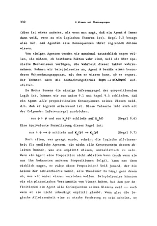 330 9 Wissen IUld i1berzeugungen
(dies ist etwas anderes, als wenn man sagt, daß ein Agent ~ immer
dann weiß, wenn es ein logisches Theorem ist). Regel 9.5 besagt
also nur, daß Agenten alle Konsequenzen ihrer logischen Axiome
wissen.
Von einigen Agenten werden wir manchmal tatsächlich sagen wol-
len, sie wüßten, ob bestimmte Fakten wahr sind, weil sie über spe-
zielle Mechanismen verfügen, die Wahrheit dieser Fakten wahrzu-
nehmen. Nehmen wir beispielsweise an, Agent A besäße einen beson-
deren Wahrnehmungsapparat , mit dem er wissen kann, ob es regnet.
Wir könnten dann die Beobachtungsformel Regen ~ K(A,Regen) auf-
stellen.
Da Modus Ponens die einzige Inferenzregel der propositionalen
Logik ist, können wir aus Axiom 9.1 und Regel 9.5 schließen, daß
ein Agent alle propositionalen Konsequenzen seines Wissen weiß,
d.h. daß er logisch allwissend ist. Diese Tatsache läßt sich mit
der folgenden Inferenzregel ausdrücken.
aus ~ r ~ und aus K (~) schließe auf K (~)
a a
(Regel 9.6)
Eine äquivalente Formulierung dieser Regel ist:
aus r ~ ~ ~ schließe auf K (~) ~ K (~)
a a
(Regel 9.7)
Nach allem, was gesagt wurde, scheint die logische Allwissen-
heit für endliche Agenten, die nicht alle Konsequenzen dessen ab-
leiten können, was sie explizit wissen, unrealistisch zu sein.
Wenn ein Agent eine Proposition nicht ableiten kann (auch wenn sie
aus ihm bekannten anderen Propositionen folgt), kann man dann
wirklich sagen, er wüßte diese Proposition? Weiß jemand, der die
Axiome der Zahlentheorie kennt, alle Theoreme? Es hängt ganz davon
ab, was wir unter wissen verstehen wollen. Beispielsweise könnten
wir ein platonisches Verständnis von Wissen haben, bei dem per de-
finitionem ein Agent alle Konsequenzen seines Wissens weiß --- auch
wenn er sie nicht unbedingt explizit glaubt. Wenn also die lo-
gische Allwissenheit eine zu starke Forderung zu sein scheint, so
 