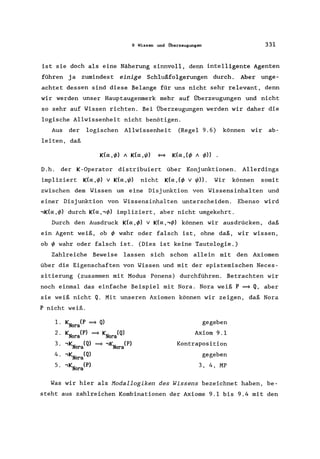 9 Wissen und Überzeugungen 331
ist sie doch als eine Näherung sinnvoll, denn intelligente Agenten
führen ja zumindest einige Sch1u.ßfolgerungen durch. Aber unge-
achtet dessen sind diese Belange für uns nicht sehr relevant, denn
wir werden unser Hauptaugenmerk mehr auf Überzeugungen und nicht
so sehr auf Wissen richten. Bei Überzeugungen werden wir daher die
logische Allwissenheit nicht benötigen.
Aus der logischen Allwissenheit (Regel 9.6) können wir ab-
leiten, daß
D.h. der K-Operator distribuiert über Konjunktionen. Allerdings
impliziert K(a,~) v K(a,~) nicht K(a,(~ v ~». Wir können somit
zwischen dem Wissen um eine Disjunktion von Wissensinhalten und
einer Disjunktion von Wissensinhalten unterscheiden. Ebenso wird
,K(a,~) durch K(a,,~) impliziert, aber nicht umgekehrt.
Durch den Ausdruck K(a,~) v K(a,,~) können wir ausdrücken, daß
ein Agent weiß, ob ~ wahr oder falsch ist, ohne daß, wir wissen,
ob ~ wahr oder falsch ist. (Dies ist keine Tautologie.)
Zahlreiche Beweise lassen sich schon allein mit den Axiomen
über die Eigenschaften von Wissen und mit der epistemischen Neces-
sitierung (zusammen mit Modus Ponens) durchführen. Betrachten wir
noch einmal das einfache Beispiel mit Nora. Nora weiß P ~ Q, aber
sie weiß nicht Q. Mit unseren Axiomen können wir zeigen, daß Nora
P nicht weiß.
1. KN (P ~ Q)
ora
2. KN (P) ~ KN (Q)
ora ora
3. ,KN (Q) ~ ,KN (P)
ora ora
4. ,KN (Q)
ora
5. ,KN (P)
ora
gegeben
Axiom 9.1
Kontraposition
gegeben
3, 4, MP
Was wir hier als Hodallogiken des Wissens bezeichnet haben, be-
steht aus zahlreichen Kombinationen der Axiome 9.1 bis 9.4 mit den
 