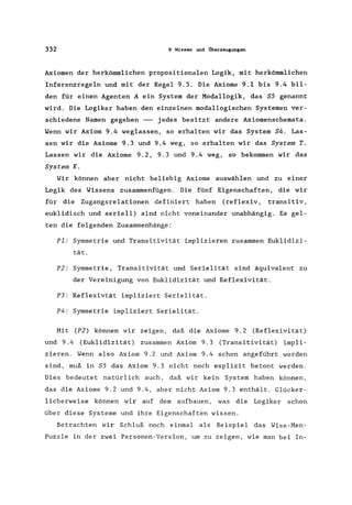 332 9 Wissen und Überzeugungen
Axiomen der herkömmlichen propositionalen Logik, mit herkömmlichen
Inferenzregeln und mit der Regel 9.5. Die Axiome 9.1 bis 9.4 bil-
den für einen Agenten A ein System der Modallogik, das S5 genannt
wird. Die Logiker haben den einzelnen modallogischen Systemen ver-
schiedene Namen gegeben -- jedes besitzt andere Axiomenschemata.
Wenn wir Axiom 9.4 weglassen, so erhalten wir das System S4. Las-
sen wir die Axiome 9.3 und 9.4 weg, so erhalten wir das System T.
Lassen wir die Axiome 9.2, 9.3 und 9.4 weg, so bekommen wir das
System K.
Wir können aber nicht beliebig Axiome auswählen und zu einer
Logik des Wissens zusammenfügen. Die fünf Eigenschaften, die wir
für die Zugangsrelationen definiert haben (reflexiv, transitiv,
euklidisch und seriell) sind nicht voneinander unabhängig. Es gel-
ten die folgenden Zusammenhänge:
PI: Symmetrie und Transitivität implizieren zusammen Euklidizi-
tät.
P2: Symmetrie, Transitivität und Serielität sind äquivalent zu
der Vereinigung von Euklidizität und Reflexivität.
P3: Reflexivtät impliziert Serielität.
P4: Symmetrie impliziert Serielität.
Mit (P2) können wir zeigen, daß die Axiome 9.2 (Reflexivität)
und 9.4 (Euklidizität) zusammen Axiom 9.3 (Transitivität) impli-
zieren. Wenn also Axiom 9.2 und Axiom 9.4 schon angeführt worden
sind, muß in S5 das Axiom 9.3 nicht noch explizit betont werden.
Dies bedeutet natürlich auch, daß wir kein System haben können,
das die Axiome 9.2 und 9.4, aber nicht Axiom 9.3 enthält. Glücker-
licherweise können wir auf dem aufbauen, was die Logiker schon
über diese Systeme und ihre Eigenschaften wissen.
Betrachten wir Schluß noch einmal als Beispiel das Wise-Men-
Puzzle in der zwei Personen-Version, um zu zeigen, wie man bei In-
 
