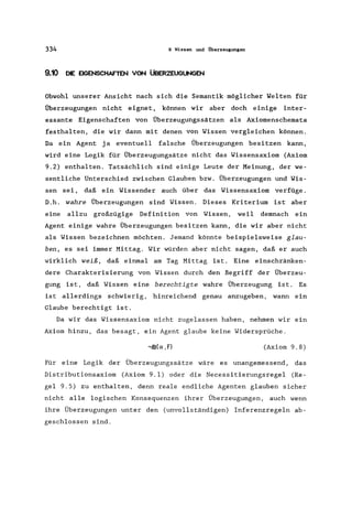 334 9 Wissen und Überzeugungen
9.10 DIE EIGENSCHAFTEN VON ÜBERZEUGUNGEN
Obwohl unserer Ansicht nach sich die Semantik möglicher Welten für
Überzeugungen nicht eignet, können wir aber doch einige inter-
essante Eigenschaften von Überzeugungssätzen als Axiomenschemata
festhalten, die wir dann mit denen von Wissen vergleichen können.
Da ein Agent ja eventuell falsche Überzeugungen besitzen kann,
wird eine Logik für Überzeugungsätze nicht das Wissensaxiom (Axiom
9.2) enthalten. Tatsächlich sind einige Leute der Meinung, der we-
sentliche Unterschied zwischen Glauben bzw. Überzeugungen und Wis-
sen sei, daß ein Wissender auch über das Wissensaxiom verfüge.
D.h. wahre Überzeugungen sind Wissen. Dieses Kriterium ist aber
eine allzu großzügige Definition von Wissen, weil demnach ein
Agent einige wahre Überzeugungen besitzen kann, die wir aber nicht
als Wissen bezeichnen möchten. Jemand könnte beispielsweise glau-
ben, es sei immer Mittag. Wir würden aber nicht sagen, daß er auch
wirklich weiß, daß einmal am Tag Mittag ist. Eine einschränken-
dere Charakterisierung von Wissen durch den Begriff der Überzeu-
gung ist, daß Wissen eine berechtigte wahre Überzeugung ist. Es
ist allerdings schwierig, hinreichend genau anzugeben, wann ein
Glaube berechtigt ist.
Da wir das Wissensaxiom nicht zugelassen haben, nehmen wir ein
Axiom hinzu, das besagt, ein Agent glaube keine Widersprüche.
-,B(a, F) (Axiom 9.8)
Für eine Logik der Überzeugungssätze wäre es unangemessend, das
Distributionsaxiom (Axiom 9.1) oder die Necessitierungsregel (Re-
gel 9.5) zu enthalten, denn reale endliche Agenten glauben sicher
nicht alle logischen Konsequenzen ihrer Überzeugungen, auch wenn
ihre Überzeugungen unter den (unvollständigen) Inferenzregeln ab-
geschlossen sind.
 
