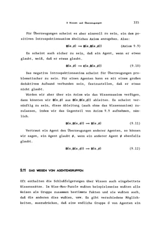9 Wissen und Überzeugungen 335
Für Überzeugungen scheint es aber sinnvoll zu sein, ein dem po-
sitiven Introspektionsaxiom ähnliches Axiom anzugeben. Also:
Es scheint auch sicher zu sein, daß ein Agent, wenn er etwas
glaubt, weiß, daß er etwas glaubt.
Das negative Introspektionsaxiom scheint für Überzeugungen pro-
blematischer zu sein. Für einen Agenten kann es mit einem großen
deduktivem Aufwand verbunden sein, festzustellen, daß er etwas
nicht glaubt.
Würden wir aber über ein Axiom wie das Wissensaxiom verfügen,
dann könnten wir B(a,c/» aus B(a,B(a,c/>)) ableiten. Es scheint ver-
nünftig zu sein, diese Ableitung (auch ohne das Wissensaxiom) zu-
zulassen, indem wir das Gegenteil von Axiom 9.9 aufnehmen, näm-
lich.
(9.11)
Vertraut ein Agent den Überzeugungen anderer Agenten, so können
wir sagen, ein Agent glaubt C/>, wenn ein anderer Agent c/> ebenfalls
glaubt.
(9.12)
9.11 DAS WISSEN VON AGENTENGRUPPEN
Oft enthalten die Schlußfolgerungen über Wissen auch eingebettete
Wissenssätze. Im Wise-Men-Puzzle wußten beispielsweise wußten alle
Weisen als Gruppe zusammen bestimmte Fakten und sie wußten auch,
daß die anderen dies wußten, usw. Es gibt verschiedene Möglich-
keiten' auszudrücken, daß eine endliche Gruppe G von Agenten ein
 