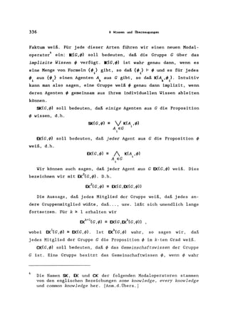 336 9 Wissen und Überzeugungen
Faktum weiß. Für jede dieser Arten führen wir einen neuen Modal-
4
operator ein: IK(G,</» soll bedeuten, daß die Gruppe G über das
implizite Wissen</> verfügt. IK(G,</» ist wahr genau dann, wenn es
eine Menge von Formeln {</>J gibt, so daß {</> } f- </> und es für jedes
1 i
</> aus {</>} einen Agenten A aus G gibt, so daß K(A ,</> ). Intuitiv
i i k k i
kann man also sagen, eine Gruppe weiß</> genau dann implizit, wenn
deren Agenten</> gemeinsam aus ihrem individuellen Wissen ableiten
können.
SK(G,</» soll bedeuten, daß einige Agenten aus G die Proposition
</> wissen, d.h.
SK(G,</» = V K(A. ,</»
A eG 1
i
EK(G,</» soll bedeuten, daß jeder Agent aus G die Proposition </>
weiß, d.h.
EK(G,</» - 1
A eG
i
Wir können auch sagen, daß jeder Agent aus G EK(G,</» weiß. Dies
bezeichnen wir mit EK2CG,</». D.h.
Die Aussage, daß jedes Mitglied der Gruppe weiß, daß jedes an-
dere Gruppenmitglied wüßte, daß ... , usw. läßt sich unendlich lange
fortsetzen. Für k ~ 1 erhalten wir
EKk+1CG ,</» =EKCG,EKkCG,</») ,
wobei EK1CG,</» = EKCG,</>). Ist EKkCG,</>l wahr, so sagen wir, daß
jedes Mitglied der Gruppe G die Proposition</> im k-ten Grad weiß.
CK(G,</>l soll bedeuten, daß</> das Gemeinschaftswissen der Gruppe
G ist. Eine Gruppe besitzt das Gemeinschaftwissen </>, wenn</> wahr
4
Die Namen SK, EK und CK der folgenden Modaloperatoren stammen
von den englischen Bezeichungen some knowledge, every knowledge
und common knowledge her. [Anm.d.Übers.]
 