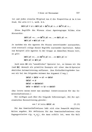 9 Wissen und Überzeugungen 337
ist und jedes einzelne Mitglied von G die Proposition ~ im k-ten
Grad, für alle k ~ 1, weiß. D.h.
2 k
CK(G,~) == ~ A EK(G,~) A EK (G,~) A ••• A EK (G,~) A •••
Diese Begriffe des Wissens einer Agentengruppe bilden eine
Hierarchie:
CK(G,~) ~ ... ~ ~(G,~) ~•.. ~ EK(G,~) ~
SK(G,~) *IK(G,~) *~
Je nachdem wie die Agenten ihr Wissen untereinander austauschen,
sind eventuell einige dieser Begriffe zueinander äquivalent. Haben
zum Beispiel alle Agenten in der Gruppe an demselben Wissen teil,
so gilt:
k
CK(G,~) ~ ... ~ EK (G,~) ~ ... ~ EK(G,~) ~
SK(G,~) ~ IK(G,~)
Auch wenn CK ein "unendlicher" Operator ist, so können wir ihn
(und EK) dennoch als primitive Konzepte mit einer dem K-Operator
ähnlichen Axiomatisierung auffassen. (Aus Einfachheitsgründen las-
sen wir bei den folgenden Axiomen das Argument G weg.)
CK(~) A CK(~ ~ I{J) ~ CK(I{J)
CK(~) ~ ~
CK(~) ~ EK(CK(~))
CK(~ ~ EK(~)) ~ (~ ~ CK(~))
(Das letzte Axiom nennt man manchmalInduktionsaxiom für das Ge-
meinschaftswissen.)
Wir verfügen auch über die folgende Inferenzregel, die der epi-
stemischen Necessitierung gleicht:
aus r ~ leite CK(~) ab (9.13)
Für das Gemeinschaftswissen läßt sich eine Semantik möglicher
Welten angeben. Wir definieren für das Gemeinschaftswissen eine
Zugangsrelation c(g, w,w), die dann erfüllt ist, wenn die Welt
1 2
 