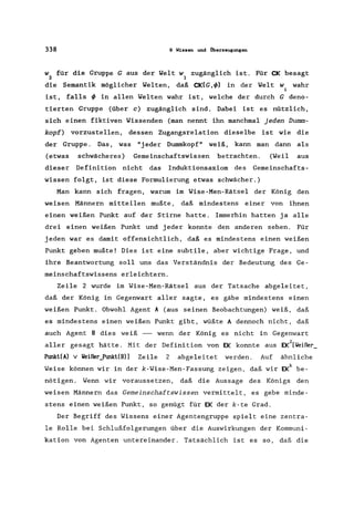 338 9 Wissen und Überzeugungen
w für die Gruppe G aus der Welt w zugänglich ist. Für CK besagt
2 1
die Semantik möglicher Welten, daß CK(G,<!» in der Welt w wahr
i
ist, falls<!> in allen Welten wahr ist, welche der durch G deno-
tierten Gruppe (über c) zugänglich sind. Dabei ist es nützlich,
sich einen fiktiven Wissenden (man nennt ihn manchmal jeden Dumm-
kopf) vorzustellen, dessen Zugangsrelation dieselbe ist wie die
der Gruppe. Das, was "j eder Dummkopf" weiß, kann man dann als
(etwas schwächeres) Gemeinschaftswissen betrachten. (Weil aus
dieser Definition nicht das Induktionsaxiom des Gemeinschafts-
wissen folgt, ist diese Formulierung etwas schwächer.)
Man kann sich fragen, warum im Wise-Men-Rätsel der König den
weisen Männern mitteilen mußte, daß mindestens einer von ihnen
einen weißen Punkt auf der Stirne hatte. Immerhin hatten ja alle
drei einen weißen Punkt und jeder konnte den anderen sehen. Für
jeden war es damit offensichtlich, daß es mindestens einen weißen
Punkt geben mußte! Dies ist eine subtile, aber wichtige Frage, und
ihre Beantwortung soll uns das Verständnis der Bedeutung des Ge-
meinschaftswissens erleichtern.
Zeile 2 wurde im Wise-Men-Rätsel aus der Tatsache abgeleitet,
daß der König in Gegenwart aller sagte, es gäbe mindestens einen
weißen Punkt. Obwohl Agent A (aus seinen Beobachtungen) weiß, daß
es mindestens einen weißen Punkt gibt, wüßte A dennoch nicht, daß
auch Agent B dies weiß - wenn der König es nicht in Gegenwart
aller gesagt hätte. Mit der Definition von EK konnte aus EK2[Weißer_
Punkt(A) v Weißer_Punkt(B)] Zeile 2 abgeleitet werden. Auf ähnliche
Weise können wir in der k-Wise-Men-Fassung zeigen, daß wir EKk be-
nötigen. Wenn wir voraussetzen, daß die Aussage des Königs den
weisen Männern das Gemeinschaftswissen vermittelt, es gebe minde-
stens einen weißen Punkt, so genügt für EK der k-te Grad.
Der Begriff des Wissens einer Agentengruppe spielt eine zentra-
le Rolle bei Schlußfolgerungen über die Auswirkungen der Kommuni-
kation von Agenten untereinander. Tatsächlich ist es so, daß die
 