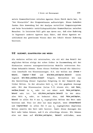 9 Wissen und Überzeugungen 339
meiste Kommunikationen zwischen Agenten ihren Zweck darin hat, in
"der Hierarchie" des Gruppenwissens aufzusteigen. Diese Gedanken
fanden ihre Anwendung bei der Analyse verteilter Computersysteme
und beim Verständnis natürlichsprachlicher Kommunikation zwischen
Menschen. In letzterem Fall geht man davon aus, daß eine Äußerung
in Gegenwart anderer Agenten dazu führt, daß diese Agenten an-
schließend das gemeinsame Wissen über den Inhalt dieser Äußerung
besitzen.
9.12 GLEICHHEIT. QUANTIFIKATION UND WISSEN
Als nächstes wollen wir untersuchen, wie wir mit dem Modell der
möglichen Welten einige der schon früher im Zusammenhang mit der
Diskussion unseres aussagenorientierten Modells erörterten Pro-
bleme behandeln können. Eines dieser Probleme betraf die Substitu-
tion innerhalb von Wissensaussagen. D.h. wir wollen aus
Saturn) , (Jupiter = Zeus) und K(A, Vater_von(Jupiter, Saturn»
logisch K(A, Vater_von(Zeus ,Cronus» folgern. Betrachten
(Cronus =
nicht
wir nun
die Darstellung dieser logischen Folgerung in der Semantik mög-
licher Welten. In der aktualen Welt w ist die gegebene Aussage
o
wahr. Mit dem Wissensaxiom (Axiom 9.2) wissen wir, daß Vater_
von(Zeus ,Cronus) in w wahr is t und daher auch Vater_von(Jupiter,
o
Saturn) wahr ist. Ist K(A,Vater_von(Jupiter,Saturn» in der aktu-
alen Welt w wahr, so bedeutet dies, daß Vater_von(Jupiter,
o
Saturn» in allen für A aus w zugänglichen Welten den Wert wahr
o
besitzen muß. Dies ist aber nur dann möglich, wenn (Cronus=Saturn)
und (Jupiter=Zeus) in allen für A aus w zugänglichen möglichen
o
Welten jeweils den Wert wahr besitzt. Damit diese Aussagen den
Wert wahr haben können, muß A sie allerdings wissen. Wir können
also nur dann auf K(A, Vater_von(Jupiter, Saturn) ) schließen, wenn
 
