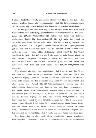 340 9 Wissen und Überzeugungen
A diese Gleichheit weiß, ansonsten können wir dies nicht tun. (Bei
dieser Analyse haben wir vorausgesetzt, daß die Relationskonstante
"=" in allen möglichen Welten die Identitätsrelation denotiert.)
Eine Analyse der Semantik möglicher Welten hilft uns auch beim
Verständnis der Bedeutung quantifizierter Wissensformeln. Bei For-
meln wie K(A, (3x Vater_von(Zeus, x») haben wir keinerlei Schwie-
rigkeiten. Damit (3x Vater_von(Zeus,x» (in w) wahr ist, muß es
o
in allen möglichen Welten wahr sein, die für A aus w heraus zu-
o
gänglich sind. D.h. in jeder dieser Welten muß es irgendjemanden
geben, der der Vater von Zeus ist. Es braucht nicht einmal der-
selbe zu sein - eine milde Bedingung, nicht wahr? Da der Vater
von Zeus in jeder der Welten von A ein anderer sein kann, würde es
aber keinen Sinn geben, zu sagen, A wüßte, wer der Vater von Zeus
sei. Er weiß bloß, daß es ein Indiviuum gibt, das der Vater von
Zeus is t, und dies is t auch alles, was K(A, (3x Vater_von(Zeus, x»)
aussagt.
Wie können wir aber nun ausdrücken, daß A weiß, wer der Vater
von Zeus ist? Dies würde ja bedeuten, daß in jeder der für A aus
w heraus zugänglichen Welten der Vater von Zeus dasselbe Indivi-
o
duum sein müßte. In der Semantik möglicher Welten entspricht dem
aber genau die Formel (3x K(A,(Vater_von(Zeus,x») (falls man die
naheliegende Denotation von Vater_von und von Zeus voraussetzt.)
Wir geben jetzt eine semantische Beschreibung dieser Formel. In
der Domäne gibt es ein Objekt k, so daß in jeder Welt w, die für A
aus w heraus zugänglich ist, die Formel Vater_von(Zeus,C) den
o w
Wert wahr hat, wobei C die Objektkonstante ist, die k in w zuge-
w
ordnet ist. Obwohl k in jeder Welt verschiedene Namen haben kann,
(in der einen könnte es Saturn, in der anderen könnte es Cronus
sein), denotieren diese Namen in allen Welten dasselbe Objekt. Da-
her scheint es vernünftig, daß A weiß, wer der Vater von Zeus ist.
Bis jetzt ist es aber noch nicht einsichtig, warum überhaupt
eine Objekt-, Funktions- oder Relationskonstante in verschiedenen
 