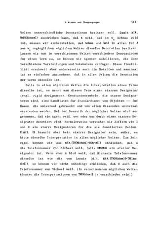 9 Wissen und Überzeugungen 341
Welten unterschiedliche Denotationen besitzen soll. Damit K(A,
Weiß(Schnee)) ausdrücken kann, daß A weiß, daß in w Schnee weiß
D
ist, müssen wir sicherstellen, daß Schnee und Weiß in allen für A
aus w zugänglichen möglichen Welten dieselbe Denotation besitzen.
D
Lassen wir nun in verschiedenen Welten verschiedene Denotationen
für einen Term zu, so können wir Agenten modellieren, die über
verschiedene Vorstellungen und Vokabulare verfügen. Diese Flexibi-
lität erschwert aber andererseits auch die Notation und manchmal
ist es einfacher anzunehmen, daß in allen Welten die Denotation
der Terme dieselbe ist.
Falls in allen möglichen Welten die Interpretation eines Terms
dieselbe ist, so nennt man diesen Term einen starren Designator
(engl. rigid designator). Konstantensymbole , die starre Designa-
toren sind, sind Kandidaten für Standardnamen von Objekten -- für
Namen, die universal gebraucht und von allen Wissenden universal
verstanden werden. Bei der Semantik der möglicher Welten wird an-
genommen, daß ein Agent weiß, wer oder was durch einen starren De-
signator denotiert wird. Normalerweise verstehen wir Ziffern wie 3
und Tl als starre Designatoren für die sie denotierten Zahlen.
Plus(1, 2) braucht aber kein starrer Designator sein, außer, es
hätte dieselbe Interpretation in allen möglichen Welten. Zum Bei-
spiel können wir aus K(A, (TN(Michael):::8540449)) schließen, daß A
die Telefonnummer von Michael weiß, falls 8440449 ein starrer De-
signator ist. Wenn aber A bloß weiß, daß Michaels Telefonnummer
dieselbe ist wie die von Lennie (d.h. K(A, (TN(Michael):::TN(Len-
nie))), so können wir nicht unbedingt schließen, daß A auch die
Telefonnummer von Michael weiß. (In verschiedenen möglichen Welten
könnten die Interpretationen von TN(Michael) ja verschieden sein.)
 