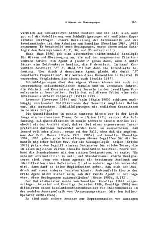 9 Wissen und Überzeugungen 343
wirklich aus deklarativen Sätzen besteht und sie läßt sich auch
gut auf die ModelIierung von Schlußfolgerungen mit endlichen Kapa-
zitäten übertragen. Unsere Darstellung der Satzsemantik und der
Beweismethoden ist den Arbeiten von Konolige [Konolige 1984, 1985)
entnommen (Er beschreibt auch Bedingungen, unter denen seine Satz-
logik den Modalsystemen K, T, S4, und S5 entspricht.)
Haas [Haas 1986) gab eine alternative (nicht-modale) Satzlogik
für Wissen und Überzeugung an, die auf der sogenannten Zitatkon-
vention beruht. Ein Agent A glaubt P genau dann, wenn A unter
Sätzen eine Zeichenkette besitzt, die P denotiert. In Haas' Kon-
vention denotiert "p" P. BEUA,' p,) hat dann die intendierte Be-
deutung: "Der durch Adenotierte Agent glaubt die durch "P"
denotierte Proposition". Wir werden diese Konvention in Kapitel 10
verwenden. Vergleichen Sie hierzu auch [Perlis 1987).
Schlußfolgerungen über das eigene Wissen können uns auch zur
Untersuchung selbstbezüglicher Formeln und zu Versuchen führen,
die Wahrheit und Konsistenz dieser Formeln in der jeweiligen For-
melsprache zu beschreiben. Perlis hat auf diesem Gebiet eine sehr
interessante Arbeit vorgelegt [Perlis 1985).
Levesque [Levesque 1984) und Fagin [Fagin 1985) schlugen unab-
hängig voneinander Modifikationen der Semantik möglicher Welten
vor, die versuchten, Schlußfolgerungen mit endlichen Kapazitäten
zu berücksichtigen.
Die Quantifikation in modale Kontexte hinein war in der Logik
lange ein kontroverses Thema. Quine [Quine 1971) vertrat die Auf-
fassung, daß Quantifikation in modale Kontexte hinein sinnlos sei,
obwohl wir der Ansicht sind, daß es (bei einer angemessenen Inter-
pretation) durchaus verwendet werden kann, um auszudrücken, daß
jemand weiß oder glaubt, etwas sei der Fall, ohne daß wir angeben,
was der Fall. Moore [Moore 1979, 1985a) und Konolige [Konolige
1984, 1985) gaben gute Darstellungen dieses Begriffes für die Se-
mantik möglicher Welten bzw. für die Aussagenlogik. Kripke [Kripke
1972) prägte den Begriff starrer Designator für solche Terme, die
in allen möglichen Welten dieselbe Denotation besitzen. Moore ver-
band die Standardnamen mit den starren Designatoren; er sagte: "Es
scheint unvermeintlich zu sein, daß Standardnamen starre Designa-
toren sind. Wenn von einem Agenten ein bestimmter Ausdruck zur
Identifikation eines Referenten für eine anderen Agenten verwendet
wird, dann darf es keine Möglichkeiten geben, daß sich der Aus-
druck auf etwas anderes beziehen könnte. Anderenfalls könnte der
erste Agent nicht sicher sein, daß der zweite Agent in der Lage
wäre, diese Bedingungen auszuschließen" [Moore 1985a, S.332).
Der Bullet-Operator wurde von Konolige [Konolige 1984) vorge-
schlagen. Geissler und Konolige [Geissler 1986, Konolige 1986) mo-
difizierten einen Resolutionstheorembeweiser für Theorembeweise in
der modalen Aussagenlogik von Überzeugungssätzen (die den Bullet-
Operator enthielten).
Es sind auch andere Ansätze zur Repräsentation von Aussagen
 
