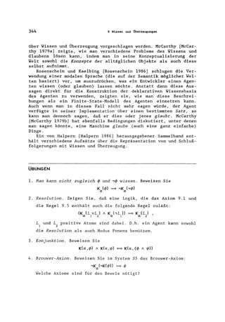 344 9 Wissen und Überzeugungen
über Wissen und Überzeugung vorgeschlagen worden. McCarthy [McCar-
thy 1979a] zeigte, wie man verschiedene Probleme des Wissens und
Glaubens lösen kann, indem man in seine Konzeptualisierung der
Welt sowohl die Konzepte der alltäglichen Objekte als auch diese
selbst aufnimmt.
Rosenschein und Kaelbing [Rosenschein 1986] schlugen die Ver-
wendung einer modalen Sprache (die auf der Semantik möglicher Wel-
ten basiert) vor, um auszudrücken, was ein Entwickler einen Agen-
ten wissen (oder glauben) lassen möchte. Anstatt dann diese Aus-
sagen direkt für die Konstruktion der deklarativen Wissensbasis
des Agenten zu verwenden, zeigten sie, wie man diese Beschrei-
bungen als ein Finite-State-Modell des Agenten einsetzen kann.
Auch wenn man in diesem Fall nicht mehr sagen würde, der Agent
verfügte in seiner Implementation über einen bestimmten Satz, so
kann man dennoch sagen, daß er dies oder jenes glaubt. McCarthy
[McCarthy 1979b] hat ebenfalls Bedingungen diskutiert, unter denen
man sagen könnte, eine Maschine glaube (auch eine ganz einfache)
Dinge.
Ein von Halpern [Halpern 1986] herausgegebener Sammelband ent-
hält verschiedene Aufsätze über die Repräsentation von und Schluß-
folgerungen mit Wissen und Überzeugung.
ÜBUNGEN
1. Han kann nicht zugleich ~ und ,~ wissen. Beweisen Sie
K (~) = ,K h~)
a a
2. Resolution. Zeigen Sie, daß eine Logik, die das Axiom 9.1 und
die Regel 9.5 enthält auch die folgende Regel zuläßt:
(K (L vL ) 1 K hL )) = K (L) ,
a 1 2 a l a2
L und L positive Atome sind dabei. D.h. ein Agent kann sowohl
1 2
die Resolution als auch Modus Ponens benützen.
3. Konjunktion. Beweisen Sie
4. Brouwer-Axiom. Beweisen Sie im System S5 das Brouwer-Axiom:
,K hK(~)) = ~
a
Welche Axiome sind für den Beweis nötigt?
 