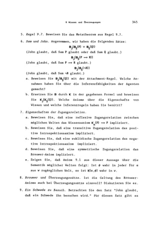 9 Wissen und ilberzeugungen
5. Regel 9.7. Beweisen Sie das Metatheorem aus Regel 9.7.
6. Sam und John. Angenommen, wir haben die folgenden Sätze:
B}BSep) v BSeQ))
(John glaubt, daß Sam P glaubt oder daß Sam Q glaubt.)
B}BSep ~ R))
(John glaubt, daß Sam P ~ R glaubt.)
B}BShR»
(John glaubt, daß Sam ,R glaubt.)
345
a. Beweisen Sie B}BSeQ» mit der Attachment-Regel. Welche An-
nahmen haben Sie über die Inferenzfähigkeiten der Agenten
gemacht?
b. Ersetzen Sie B durch K in der gegebenen Formel und beweisen
Sie KiKs(Q». Welche Axiome über die Eigenschafte von
Wissen und welche Inferenzregeln haben Sie benützt?
7. Eigenschaften der Zugangsrelation.
a. Beweisen Sie, daß eine reflexive Zugangsrelation zwischen
möglichen Welten das Wissensaxiom K ep) ~ P impliziert.
IX
b. Beweisen Sie, daß eine transitive Zugangsrelation das posi-
tive Introspektionsaxiom impliziert.
c. Beweisen Sie, daß eine euklidische Zugangsrelation das nega-
tive Introspektionsaxiom impliziert.
d. Beweisen Sie, daß eine symmetrische Zugangsrelation das
Brouwer-Axiom impliziert.
e. Zeigen Sie, daß Axiom 9.1 aus dieser Aussage über die
Semantik möglicher Welten folgt: Ist ~ wahr in jeder für IX
aus w zugänglichen Welt, so ist K(IX,~) wahr in w.
8. Brouwer und Überzeugungssätze . Ist die Geltung des Brouwer-
Axioms auch bei Überzeugungssätze sinnvoll? Diskutieren Sie es.
9. Ein Schwede zu Besuch. Betrachten Sie den Satz "John glaubt,
daß ein Schwede ihn besuchen wird." Für diesen Satz gibt es
 