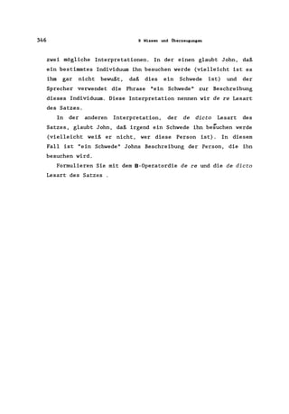 346 9 Wissen und Überzeugungen
zwei mögliche Interpretationen. In der einen glaubt John, daß
ein bestimmtes Individuum ihn besuchen werde (vielleicht ist es
ihm gar nicht bewußt, daß dies ein Schwede ist) und der
Sprecher verwendet die Phrase "ein Schwede" zur Beschreibung
dieses Individuum. Diese Interpretation nennen wir de re Lesart
des Satzes.
In der anderen Interpretation, der de dicta Lesart des
Satzes, glaubt John, daß irgend ein Schwede ihn besuchen werde
(vielleicht weiß er nicht, wer diese Person ist). In diesem
Fall ist "ein Schwede" Johns Beschreibung der Person, die ihn
besuchen wird.
Formulieren Sie mit dem B-Operatordie de re und die de dicta
Lesart des Satzes .
 
